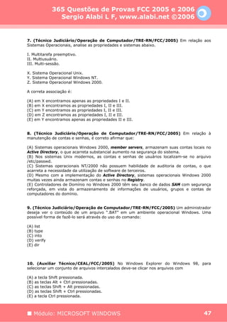 365 Questões de Provas FCC 2005 e 2006
               Sergio Alabi L F, www.alabi.net ©2006


7. (Técnico Judiciário/Operação de Computador/TRE-RN/FCC/2005) Em relação aos
Sistemas Operacionais, analise as propriedades e sistemas abaixo.

I. Multitarefa preemptivo.
II. Multiusuário.
III. Multi-sessão.

X. Sistema Operacional Unix.
Y. Sistema Operacional Windows NT.
Z. Sistema Operacional Windows 2000.

A correta associação é:

(A) em X encontramos apenas as propriedades I e II.
(B) em X encontramos as propriedades I, II e III.
(C) em Y encontramos as propriedades I, II e III.
(D) em Z encontramos as propriedades I, II e III.
(E) em Y encontramos apenas as propriedades II e III.


8. (Técnico Judiciário/Operação de Computador/TRE-RN/FCC/2005) Em relação à
manutenção de contas e senhas, é correto afirmar que:

(A) Sistemas operacionais Windows 2000, member servers, armazenam suas contas locais no
Active Directory, o que acarreta substancial aumento na segurança do sistema.
(B) Nos sistemas Unix modernos, as contas e senhas de usuários localizam-se no arquivo
/etc/passwd.
(C) Sistemas operacionais NT/2000 não possuem habilidade de auditoria de contas, o que
acarreta a necessidade da utilização de software de terceiros.
(D) Mesmo com a implementação do Active Directory, sistemas operacionais Windows 2000
muitas vezes ainda armazenam contas e senhas no Registry.
(E) Controladores de Domínio no Windows 2000 têm seu banco de dados SAM com segurança
reforçada, em vista do armazenamento de informações de usuários, grupos e contas de
computadores do domínio.


9. (Técnico Judiciário/Operação de Computador/TRE-RN/FCC/2005) Um administrador
deseja ver o conteúdo de um arquivo “.BAT” em um ambiente operacional Windows. Uma
possível forma de fazê-lo será através do uso do comando:

(A) list
(B) type
(C) into
(D) verify
(E) dir



10. (Auxiliar Técnico/CEAL/FCC/2005) No Windows Explorer do Windows 98, para
selecionar um conjunto de arquivos intercalados deve-se clicar nos arquivos com

(A) a tecla Shift pressionada.
(B) as teclas Alt + Ctrl pressionadas.
(C) as teclas Shift + Alt pressionadas.
(D) as teclas Shift + Ctrl pressionadas.
(E) a tecla Ctrl pressionada.



   Módulo: MICROSOFT WINDOWS                                                       47
 