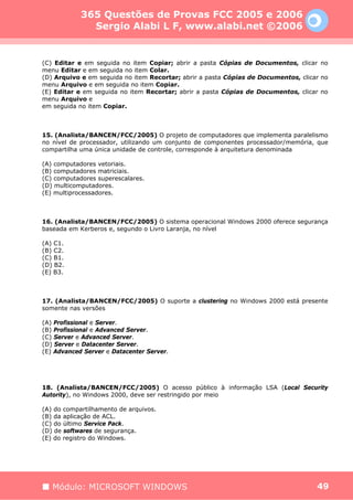 365 Questões de Provas FCC 2005 e 2006
              Sergio Alabi L F, www.alabi.net ©2006


(C) Editar e em seguida no item Copiar; abrir a pasta Cópias de Documentos, clicar no
menu Editar e em seguida no item Colar.
(D) Arquivo e em seguida no item Recortar; abrir a pasta Cópias de Documentos, clicar no
menu Arquivo e em seguida no item Copiar.
(E) Editar e em seguida no item Recortar; abrir a pasta Cópias de Documentos, clicar no
menu Arquivo e
em seguida no item Copiar.



15. (Analista/BANCEN/FCC/2005) O projeto de computadores que implementa paralelismo
no nível de processador, utilizando um conjunto de componentes processador/memória, que
compartilha uma única unidade de controle, corresponde à arquitetura denominada

(A) computadores vetoriais.
(B) computadores matriciais.
(C) computadores superescalares.
(D) multicomputadores.
(E) multiprocessadores.



16. (Analista/BANCEN/FCC/2005) O sistema operacional Windows 2000 oferece segurança
baseada em Kerberos e, segundo o Livro Laranja, no nível

(A) C1.
(B) C2.
(C) B1.
(D) B2.
(E) B3.



17. (Analista/BANCEN/FCC/2005) O suporte a clustering no Windows 2000 está presente
somente nas versões

(A) Profissional e Server.
(B) Profissional e Advanced Server.
(C) Server e Advanced Server.
(D) Server e Datacenter Server.
(E) Advanced Server e Datacenter Server.




18. (Analista/BANCEN/FCC/2005) O acesso público à informação LSA (Local Security
Autority), no Windows 2000, deve ser restringido por meio

(A) do compartilhamento de arquivos.
(B) da aplicação de ACL.
(C) do último Service Pack.
(D) de softwares de segurança.
(E) do registro do Windows.




   Módulo: MICROSOFT WINDOWS                                                        49
 