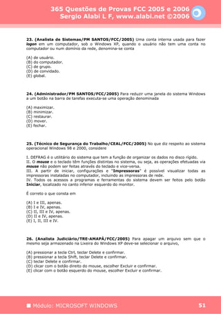 365 Questões de Provas FCC 2005 e 2006
               Sergio Alabi L F, www.alabi.net ©2006


23. (Analista de Sistemas/PM SANTOS/FCC/2005) Uma conta interna usada para fazer
logon em um computador, sob o Windows XP, quando o usuário não tem uma conta no
computador ou num domínio da rede, denomina-se conta

(A) de usuário.
(B) do computador.
(C) de grupo.
(D) de convidado.
(E) global.



24. (Administrador/PM SANTOS/FCC/2005) Para reduzir uma janela do sistema Windows
a um botão na barra de tarefas executa-se uma operação denominada

(A) maximizar.
(B) minimizar.
(C) restaurar.
(D) mover.
(E) fechar.



25. (Técnico de Segurança do Trabalho/CEAL/FCC/2005) No que diz respeito ao sistema
operacional Windows 98 e 2000, considere

I. DEFRAG é o utilitário do sistema que tem a função de organizar os dados no disco rígido.
II. O mouse e o teclado têm funções distintas no sistema, ou seja, as operações efetuadas via
mouse não podem ser feitas através do teclado e vice-versa.
III. A partir de iniciar, configurações e “Impressoras” é possível visualizar todas as
impressoras instaladas no computador, incluindo as impressoras de rede.
IV. Todos os acessos a programas e ferramentas do sistema devem ser feitos pelo botão
Iniciar, localizado no canto inferior esquerdo do monitor.

É correto o que consta em

(A) I e III, apenas.
(B) I e IV, apenas.
(C) II, III e IV, apenas.
(D) II e IV, apenas.
(E) I, II, III e IV.



26. (Analista Judiciário/TRE-AMAPÁ/FCC/2005) Para apagar um arquivo sem que o
mesmo seja armazenado na Lixeira do Windows XP deve-se selecionar o arquivo,

(A) pressionar a tecla Ctrl, teclar Delete e confirmar.
(B) pressionar a tecla Shift, teclar Delete e confirmar.
(C) teclar Delete e confirmar.
(D) clicar com o botão direito do mouse, escolher Excluir e confirmar.
(E) clicar com o botão esquerdo do mouse, escolher Excluir e confirmar.




   Módulo: MICROSOFT WINDOWS                                                             51
 