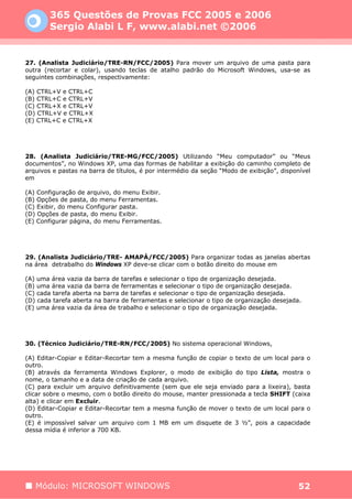 365 Questões de Provas FCC 2005 e 2006
        Sergio Alabi L F, www.alabi.net ©2006


27. (Analista Judiciário/TRE-RN/FCC/2005) Para mover um arquivo de uma pasta para
outra (recortar e colar), usando teclas de atalho padrão do Microsoft Windows, usa-se as
seguintes combinações, respectivamente:

(A) CTRL+V e CTRL+C
(B) CTRL+C e CTRL+V
(C) CTRL+X e CTRL+V
(D) CTRL+V e CTRL+X
(E) CTRL+C e CTRL+X




28. (Analista Judiciário/TRE-MG/FCC/2005) Utilizando “Meu computador” ou “Meus
documentos”, no Windows XP, uma das formas de habilitar a exibição do caminho completo de
arquivos e pastas na barra de títulos, é por intermédio da seção “Modo de exibição”, disponível
em

(A) Configuração de arquivo, do menu Exibir.
(B) Opções de pasta, do menu Ferramentas.
(C) Exibir, do menu Configurar pasta.
(D) Opções de pasta, do menu Exibir.
(E) Configurar página, do menu Ferramentas.




29. (Analista Judiciário/TRE- AMAPÁ/FCC/2005) Para organizar todas as janelas abertas
na área detrabalho do Windows XP deve-se clicar com o botão direito do mouse em

(A) uma área vazia da barra de tarefas e selecionar o tipo de organização desejada.
(B) uma área vazia da barra de ferramentas e selecionar o tipo de organização desejada.
(C) cada tarefa aberta na barra de tarefas e selecionar o tipo de organização desejada.
(D) cada tarefa aberta na barra de ferramentas e selecionar o tipo de organização desejada.
(E) uma área vazia da área de trabalho e selecionar o tipo de organização desejada.




30. (Técnico Judiciário/TRE-RN/FCC/2005) No sistema operacional Windows,

(A) Editar-Copiar e Editar-Recortar tem a mesma função de copiar o texto de um local para o
outro.
(B) através da ferramenta Windows Explorer, o modo de exibição do tipo Lista, mostra o
nome, o tamanho e a data de criação de cada arquivo.
(C) para excluir um arquivo definitivamente (sem que ele seja enviado para a lixeira), basta
clicar sobre o mesmo, com o botão direito do mouse, manter pressionada a tecla SHIFT (caixa
alta) e clicar em Excluir.
(D) Editar-Copiar e Editar-Recortar tem a mesma função de mover o texto de um local para o
outro.
(E) é impossível salvar um arquivo com 1 MB em um disquete de 3 ½”, pois a capacidade
dessa mídia é inferior a 700 KB.




   Módulo: MICROSOFT WINDOWS                                                               52
 