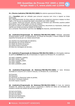 365 Questões de Provas FCC 2005 e 2006
              Sergio Alabi L F, www.alabi.net ©2006


31. (Técnico Judiciário/TRE-RN/FCC/2005) No sistema operacional Windows,

(A) o ScanDisk pode ser utilizado para procurar arquivos com vírus e reparar as áreas
danificadas.
(B) o desfragmentador de disco pode ser utilizado para reorganizar arquivos e espaço no disco
rígido, a fim de que os programas sejam executados com maior rapidez.
(C) a janela “Painel de Controle” permite indicar ao Windows que diferentes usuários podem
personalizar suas configurações na área de trabalho.
(D) pode-se colocar um atalho para qualquer programa, documento ou impressora, desde que
restrita aos limites da área de trabalho do Windows.
(E) o comando “Documentos” permite criar backup de arquivos, automaticamente.



32. (Judiciário/Programação de Sistemas/TRE-MG/FCC/2005) Múltiplas aplicações
Windows podem utilizar, simultaneamente, em tempo de execução, o mesmo código de função
específica fornecido por um módulo denominado

(A) interface de programação de aplicativo.
(B) biblioteca de vínculo dinâmico.
(C) objeto de diretiva de grupo.
(D) acesso direto à memória.
(E) bloco de mensagens do servidor.



33. (Judiciário/Programação de Sistemas/TRE-MG/FCC/2005) As informações relativas
ao perfil do hardware atual são armazenadas no registro do Windows XP, na subárvore

(A) HKEY_CURRENT_CONFIG.
(B) HKEY_LOCAL_HOST.
(C) HKEY_CLASSES_ROOT.
(D) HKEY_USERS.
(E) HKEY_CURRENT_USER.



34. (Judiciário/Programação de Sistemas/TRE-MG/FCC/2005) A                   tecla   Windows
acionada em conjunto com a tecla D executa, no Windows XP, o comando de

(A) Executar.
(B) Pesquisar.
(C) Minimizar ou Maximizar todas as janelas.
(D) Ativar o Windows Explorer.
(E) Exibir Ajuda e Suporte.


35. (Judiciário/Programação de Sistemas/TRE-MG/FCC/2005) A hora do sistema
Windows XP, atalhos de acesso rápido a programas e atalhos de status de atividades são
exibidos à direita dos botões da barra de tarefas na

(A) barra de títulos.
(B) área de trabalho.
(C) barra de status.
(D) barra de ferramentas.
(E) área de notificação.



   Módulo: MICROSOFT WINDOWS                                                             53
 