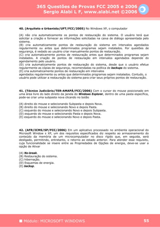 365 Questões de Provas FCC 2005 e 2006
              Sergio Alabi L F, www.alabi.net ©2006


40. (Arquiteto e Urbanista/UFT/FCC/2005) No Windows XP, o computador

(A) não cria automaticamente os pontos de restauração do sistema. O usuário terá que
solicitar a criação e fornecer as informações solicitadas na caixa de diálogo apresentada pelo
sistema.
(B) cria automaticamente pontos de restauração do sistema em intervalos agendados
regularmente ou antes que determinados programas sejam instalados. Por questões de
segurança, é vedado ao usuário criar manualmente pontos de restauração.
(C) cria automaticamente pontos de restauração antes que determinados programas sejam
instalados. A criação de pontos de restauração em intervalos agendados depende do
agendamento pelo usuário.
(D) cria automaticamente pontos de restauração do sistema, desde que o usuário efetue
regularmente as cópias de segurança, recomendadas na política de backups do sistema.
(E) cria automaticamente pontos de restauração em intervalos
agendados regularmente ou antes que determinados programas sejam instalados. Contudo, o
usuário pode utilizar a restauração do sistema para criar seus próprios pontos de restauração.



41. (Técnico Judiciário/TER-AMAPÁ/FCC/2006) Com o cursor do mouse posicionado em
uma área livre do lado direito da janela do Windows Explorer, dentro de uma pasta específica,
pode-se criar uma subpasta nova clicando no botão

(A) direito do mouse e selecionando Subpasta e depois Nova.
(B) direito do mouse e selecionando Novo e depois Pasta.
(C) esquerdo do mouse e selecionando Novo e depois Subpasta.
(D) esquerdo do mouse e selecionando Pasta e depois Nova.
(E) esquerdo do mouse e selecionando Novo e depois Pasta.



42. (AFR/ICMS/SP/FCC/2006) Em um aplicativo processado no ambiente operacional do
Microsoft Window s XP, um dos requisitos especificados diz respeito ao armazenamento do
conteúdo da memória de um microcomputador no disco rígido que, em seguida, será
desligado, permitindo, entretanto, o retorno ao estado anterior. Para atender esse requisito,
cuja funcionalidade se insere entre as Propriedades de Opções de energia, deve-se usar a
opção de Ativar

(A) No-break.
(B) Restauração do sistema.
(C) hibernação.
(D) Esquemas de energia.
(E) backup.




   Módulo: MICROSOFT WINDOWS                                                              55
 