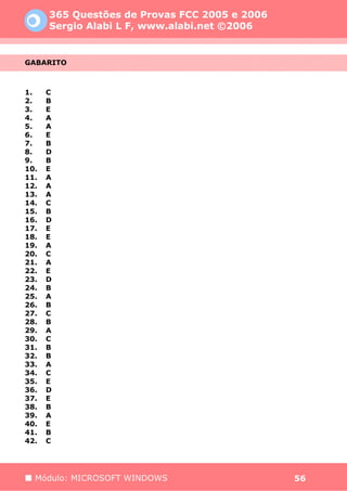 365 Questões de Provas FCC 2005 e 2006
      Sergio Alabi L F, www.alabi.net ©2006


GABARITO



1.    C
2.    B
3.    E
4.    A
5.    A
6.    E
7.    B
8.    D
9.    B
10.   E
11.   A
12.   A
13.   A
14.   C
15.   B
16.   D
17.   E
18.   E
19.   A
20.   C
21.   A
22.   E
23.   D
24.   B
25.   A
26.   B
27.   C
28.   B
29.   A
30.   C
31.   B
32.   B
33.   A
34.   C
35.   E
36.   D
37.   E
38.   B
39.   A
40.   E
41.   B
42.   C




  Módulo: MICROSOFT WINDOWS                    56
 