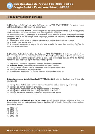 365 Questões de Provas FCC 2005 e 2006
        Sergio Alabi L F, www.alabi.net ©2006


MICROSOFT INTERNET EXPLOER



1. (Técnico Judiciário/Operação de Computador/TRE-RN/FCC/2005) No que se refere
ao Internet Explorer (IE), é correto afirmar que:

(A) é uma espécie de browser (navegador) criado por uma parceria entre a SUN Microsystems
e IBM, visando à concorrência direta com o navegador da Microsoft.
(B) no Windows 2000, a instalação do IE versão 5.5 não altera o nível de encriptação existente
no computador. Caso se deseje maior segurança, deverá ser instalado o Windows 2000 High
Encryption Pack.
(C) na versão 5.5 em inglês, o Internet Explorer não incluía criptografia de 128 bits.
(D) a versão mais atual é o IE 7.2.
(E) é possível configurar a página de abertura através do menu Ferramentas, Opções de
Internet, pasta Conexões.



2. (Analista Judiciário/Análise de Sistemas/TRE-RN/FCC/2005) A fim de atribuir níveis
de segurança a zonas da internet, tais como Intranet local e sites restritos, entre outras,
solicita-se que o Internet Explorer, versão 5 ou 6, seja configurado para tal. Uma das formas
de realizar essa operação é por meio do acesso à janela

(A) Segurança, dentro de Opções da Internet no menu Ferramentas.
(B) Windows Update, mediante o acionamento do menu Arquivo.
(C) Configurações de Web, dentro de Opções da Internet no menu Exibir.
(D) Barra de ferramentas, no menu Editar.
(E) Propriedades, dentro de Opções da Internet no menu Ferramentas.



3. (Assistente em Administração/UFT/FCC/2005) O Internet Explorer e o Firefox são
exemplos de

(A) navegadores de Internet, sendo o último deles do tipo código aberto (open source).
(B) serviços de correio eletrônico gratuitos.
(C) navegadores de Internet, ambos de propriedade da Microsoft.
(D) navegadores de Internet, ambos de propriedade da Mozilla.
(E) serviços de correio eletrônico, ambos de propriedade da Mozilla.



4. (Arquiteto e Urbanista/UFT/FCC/2005) Se um usuário desejar visualizar a lista dos
últimos sites Internet navegados no Internet Explorer 6.0 – Versão Português, poderá utilizar
as teclas de atalho:

(A) CTRL + F
(B) CTRL + L
(C) CTRL + P
(D) CTRL + A
(E) CTRL + H




   Módulo: MICROSOFT INTERNET EXPLORER                                                    58
 