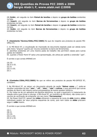 365 Questões de Provas FCC 2005 e 2006
         Sergio Alabi L F, www.alabi.net ©2006


(B) Exibir, em seguida no item Painel de tarefas e depois no grupo de botões existentes
na lista.
(C) Inserir, em seguida no item Barras de ferramentas e depois no grupo de botões
existentes na lista.
(D) Inserir, em seguida no item Painel de tarefas e depois no grupo de botões existentes
na lista.
(E) Exibir, em seguida no item Barras de ferramentas e depois no grupo de botões
existentes na lista.




7. (Assistente Técnico/CEAL/FCC/2005) No que diz respeito aos produtos do pacote MS-
Office 97,

I. no MS-Word 97, a visualização de impressão do documento digitado pode ser obtida tanto
pelo menu “arquivo” quanto por recurso existente na barra de ferramentas.
II. planilhas existentes em uma mesma pasta de trabalho não permitem cópias para outras
pastas de trabalho.
III. quando o Power Point 97 salva uma apresentação, ele utiliza por padrão a extensão “.ppt”.

É correto o que consta APENAS em

(A) III.
(B) II e III.
(C) II.
(D) I e III.
(E) I.




8. (Contador/CEAL/FCC/2005) No que se refere aos produtos do pacote MS-OFFICE 97,
considere:

I. No MS-Word 97, ao salvar um documento através da opção “Salvar como …”, pode-se
escolher extensões do tipo “.doc”, “.rtf”, “.htm”, “.dot” e outros, o que permitirá que outras
versões do Word e até mesmo outros processadores de textos possam utilizá-lo.
II. Por tratar-se de um aplicativo de planilha eletrônica, no qual o essencial é o tratamento da
relação entre suas linhas e colunas, o MS-Excel 97, ao contrário do MS-Word, não conta com o
recurso de verificação de ortografia, em seu menu “Ferramentas”.
III. No Power Point 97, apesar dos slides utilizarem o esquema de cores do slide mestre, slides
individuais podem ter seus próprios esquemas de cores, pois nem todos os slides precisam
seguir o slide mestre.

É correto o que consta APENAS em

(A) I.
(B) II.
(C) III.
(D) I e III.
(E) II e III.




    Módulo: MICROSOFT WORD & POWER POINT                                                   62
 