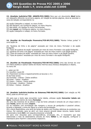 365 Questões de Provas FCC 2005 e 2006
        Sergio Alabi L F, www.alabi.net ©2006


13. (Analista Judiciário/TRE- AMAPÁ/FCC/2005) Para que um documento Word tenha
um cabeçalho diferente na primeira página, em relação às demais páginas, deve-se assinalar a
caixa de seleção correspondente na

(A) opção Cabeçalho e rodapé, no menu Exibir.
(B) aba Margens, em Configurar página, no menu Arquivo.
(C) aba Editar, em Opções no menu Ferramentas.
(D) aba Layout, em Configurar página, no menu Arquivo.
(E) opção Cabeçalho e rodapé, no menu Formatar.




14. (Auxiliar da Fiscalização Financeira/TCE-SP/FCC/2005) “Manter linhas juntas” é
uma opção de

(A) “Quebras de linha e de página” acessada por meio do menu Formatar e da opção
Parágrafo.
(B) “Tipos de quebras de seção” acessada por meio do menu Formatar e da opção Parágrafo.
(C) “Quebras de linha e de página” acessada por meio do menu Inserir e da Opção Quebra.
(D) “Tipos de quebra de seção” acessada por meio do menu Inserir e da Opção Quebra.
(E) “Tipos de quebra” acessada por meio do menu Formatar e da opção Parágrafo.



15. (Auxiliar da Fiscalização Financeira/TCE-SP/FCC/2005) Uma das formas de criar
um índice analítico é aplicar estilos de títulos internos ao(s) título(s) desejado(s) e depois,
no menu KK

I , optar por KK
II e escolher a guia KK
III. Preenchem correta e respectivamente as lacunas I, II e
III da frase acima:
(A) Formatar - Índices - Índice analítico
(B) Exibir - Índice - Analítico
(C) Inserir - Índices - Índice analítico
(D) Formatar - Analítico - Índices
(E) Editar - Índices - Analítico



16. (Analista Judiciário/Análise de Sistemas/TRE-RN/FCC/2005) Com relação ao MS
Word, pode-se afirmar que:

(A) para que o texto seja convertido numa tabela, utilizase opção Converter tabela em
texto, localizado dentro do menu Formatar.
(B) uma das maneiras de se alterar o tipo de fonte utilizado é através de um clique sobre o
item Fonte, dentro do menu Inserir.
(C) ao trabalhar com formatação das margens e recuos de parágrafos é possível utilizar,
durante a digitação, a linha de régua ou a barra de formatação.
(D) o Word disponibiliza uma série de teclas de atalho com funções idênticas às existentes nos
menus. Por exemplo, para se abrir um novo arquivo através desse recurso, basta manter
pressionada a tecla Ctrl e em seguida pressionar a tecla N.
(E) para criar etiquetas para correspondência, envelopes, etc., é necessário que seja
selecionada a lista de destinatários através do menu Editar e, em seguida, configurar a
impressora para imprimir o documento respectivo.



   Módulo: MICROSOFT WORD & POWER POINT                                                    64
 