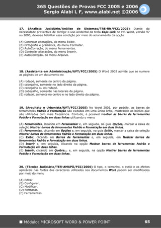 365 Questões de Provas FCC 2005 e 2006
              Sergio Alabi L F, www.alabi.net ©2006


17. (Analista Judiciário/Análise de Sistemas/TRE-RN/FCC/2005) Diante da
necessidade preventiva de corrigir o uso acidental da tecla Caps Lock no MS-Word, versão 97
ou 2000, deve-se habilitar essa condição por meio do acionamento da opção

(A) Controlar alterações, do menu Exibir.
(B) Ortografia e gramática, do menu Formatar.
(C) AutoCorreção, do menu Ferramentas.
(D) Controlar alterações, do menu Inserir.
(E) AutoCorreção, do menu Arquivo.




18. (Assistente em Administração/UFT/FCC/2005) O Word 2002 admite que se numere
as páginas de um documento no

(A) rodapé, somente no centro da página.
(B) cabeçalho, somente no lado direito da página.
(C) cabeçalho ou no rodapé.
(D) cabeçalho, somente nas laterais da página.
(E) rodapé, somente no centro e no lado direito da página.



19. (Arquiteto e Urbanista/UFT/FCC/2005) No Word 2002, por padrão, as barras de
ferramentas Padrão e Formatação são exibidas em uma única linha, mostrando os botões que
são utilizados com mais freqüência. Contudo, é possível mostrar as barras de ferramentas
Padrão e Formatação em duas linhas utilizando o menu

(A) Ferramentas, clicando em Personalizar e, em seguida, na guia Opções, marcar a caixa de
seleção Mostrar barras de ferramentas Padrão e Formatação em duas linhas.
(B) Ferramentas, clicando em Opções e, em seguida, na guia Exibir, marcar a caixa de seleção
Mostrar barras de ferramentas Padrão e Formatação em duas linhas.
(C) Exibir, clicando em Barras de ferramentas e, em seguida, em Mostrar barras de
ferramentas Padrão e Formatação em duas linhas.
(D) Inserir e, em seguida, clicando na opção Mostrar barras de ferramentas Padrão e
Formatação em duas linhas.
(E) Inserir, clicando em Quebra... e, em seguida, na opção Mostrar barras de ferramentas
Padrão e Formatação em duas linhas.



20. (Técnico Judiciário/TER-AMAPÁ/FCC/2006) O tipo, o tamanho, o estilo e os efeitos
aplicáveis nas fontes dos caracteres utilizados nos documentos Word podem ser modificados
por meio do menu

(A) Editar.
(B) Configurar.
(C) Modificar.
(D) Formatar.
(E) Ferramentas.




   Módulo: MICROSOFT WORD & POWER POINT                                                 65
 