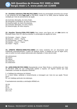 365 Questões de Provas FCC 2005 e 2006
         Sergio Alabi L F, www.alabi.net ©2006


21. (Analista Judiciário/TRE-MG/FCC/2005) Diante da necessidade preventiva de corrigir
o uso acidental da tecla Caps Lock no MS-Word, versão 97 ou 2000, deve-se habilitar essa
condição por meio do acionamento da opção

(A) Controlar alterações, do menu Exibir.
(B) Ortografia e gramática, do menu Formatar.
(C) AutoCorreção, do menu Ferramentas.
(D) Controlar alterações, do menu Inserir.
(E) AutoCorreção, do menu Arquivo.



22. (Auxiliar Técnico/CEAL/FCC/2005) Para inserir uma figura em um slide dentro do
Microsoft Power Point 97, deve-se escolher a combinação de opções de menu

(A) Formatar – Inserir – Figura.
(B) Arquivo – Inserir – Figura.
(C) Ferramentas – Inserir – Figura.
(D) Opções – Inserir – Figura.
(E) Inserir – Figura.



23. (PERITO MÉDICO/INSS/FCC/2006) Um texto existente em um documento será
substituído automaticamente, a partir de qualquer ponto, à medida em que se digite outro,
caso no editor de texto esteja selecionado para digitação o modo denominado

(A) sobrescrever.
(B) inserir.
(C) alterar.
(D) subscritar.
(E) subscrever.


24. (AFR/ICMS/SP/FCC/2006) Necessitando enviar Mala Direta a contribuintes por meio
do MS-Word 2000 em sua configuração padrão e original, um Agente solicita que seja
viabilizada a emissão de etiquetas utilizando:

I. o Catálogo de endereços do Outlook.
II. o menu Editar, editando e encaminhando a mensagem por meio de sua opção “Enviar
para”.
III. um Catálogo particular de endereços.

É acertadamente atendida a solicitação APENAS em

(A) III.
(B) I.
(C) II.
(D) I e III.
(E) I e II.




   Módulo: MICROSOFT WORD & POWER POINT                                              66
 