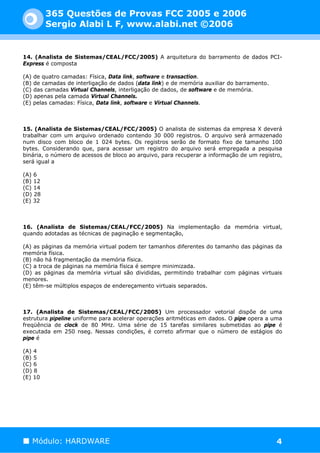 365 Questões de Provas FCC 2005 e 2006
         Sergio Alabi L F, www.alabi.net ©2006


14. (Analista de Sistemas/CEAL/FCC/2005) A arquitetura do barramento de dados PCI-
Express é composta

(A) de quatro camadas: Física, Data link, software e transaction.
(B) de camadas de interligação de dados (data link) e de memória auxiliar do barramento.
(C) das camadas Virtual Channels, interligação de dados, de software e de memória.
(D) apenas pela camada Virtual Channels.
(E) pelas camadas: Física, Data link, software e Virtual Channels.



15. (Analista de Sistemas/CEAL/FCC/2005) O analista de sistemas da empresa X deverá
trabalhar com um arquivo ordenado contendo 30 000 registros. O arquivo será armazenado
num disco com bloco de 1 024 bytes. Os registros serão de formato fixo de tamanho 100
bytes. Considerando que, para acessar um registro do arquivo será empregada a pesquisa
binária, o número de acessos de bloco ao arquivo, para recuperar a informação de um registro,
será igual a

(A) 6
(B) 12
(C) 14
(D) 28
(E) 32



16. (Analista de Sistemas/CEAL/FCC/2005) Na implementação da memória virtual,
quando adotadas as técnicas de paginação e segmentação,

(A) as páginas da memória virtual podem ter tamanhos diferentes do tamanho das páginas da
memória física.
(B) não há fragmentação da memória física.
(C) a troca de páginas na memória física é sempre minimizada.
(D) as páginas da memória virtual são divididas, permitindo trabalhar com páginas virtuais
menores.
(E) têm-se múltiplos espaços de endereçamento virtuais separados.



17. (Analista de Sistemas/CEAL/FCC/2005) Um processador vetorial dispõe de uma
estrutura pipeline uniforme para acelerar operações aritméticas em dados. O pipe opera a uma
freqüência de clock de 80 MHz. Uma série de 15 tarefas similares submetidas ao pipe é
executada em 250 nseg. Nessas condições, é correto afirmar que o número de estágios do
pipe é

(A) 4
(B) 5
(C) 6
(D) 8
(E) 10




   Módulo: HARDWARE                                                                        4
 