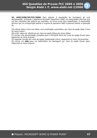 365 Questões de Provas FCC 2005 e 2006
              Sergio Alabi L F, www.alabi.net ©2006


25. (AFR/ICMS/SP/FCC/2006) Para atender à solicitação da montagem de uma
apresentação, utilizando o aplicativo Microsoft PowerPoint 2000, um especialista informou que
um dos requisitos não poderia ser atendido, na forma como fora especificado. O especialista
afirmou que na configuração padrão e original do aplicativo NÃO é possível realizar a operação
de

(A) colocar data e hora nos slides, com atualização automática, por meio da opção Data e hora
do menu Inserir.
(B) exibir régua de referência por meio da opção Régua do menu Editar.
(C) enviar uma apresentação completa para o Microsoft Word por meio da opção Enviar para,
disponível no menu Arquivo.
(D) agendar reunião por meio da opção Colaboração online, disponível no menu Ferramentas.
(E) enviar um slide para um destinatário de mensagem por meio da opção Enviar para,
disponível no menu Arquivo.




   Módulo: MICROSOFT WORD & POWER POINT                                                   67
 