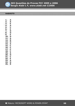365 Questões de Provas FCC 2005 e 2006
      Sergio Alabi L F, www.alabi.net ©2006


GABARITO



1.    A
2.    A
3.    E
4.    A
5.    C
6.    E
7.    D
8.    D
9.    E
10.   D
11.   A
12.   B
13.   D
14.   A
15.   C
16.   C
17.   C
18.   C
19.   A
20.   D
21.   C
22.   E
23.   A
24.   D
25.   B




  Módulo: MICROSOFT WORD & POWER POINT         68
 