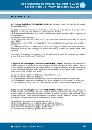 365 Questões de Provas FCC 2005 e 2006
               Sergio Alabi L F, www.alabi.net ©2006


MICROSOFT EXCEL



1. (Técnico Judiciário/TRE-RN/FCC/2005) No Microsoft Excel 2000, versão Português,
configuração original

(A) pode-se atribuir nomes únicos a células ou intervalos; a única restrição é que este nome
não pode ser utilizado para referenciar a célula em uma fórmula.
(B) quando em uma célula na qual deveria aparecer um número aparece #####, significa que
houve um erro
no cálculo do referido número.
(C) se digitarmos a fórmula =SOM(A1:A3), teremos o aparecimento de um valor de erro do
tipo #NOME?
(D) um valor de erro #N/D ocorre quando um valor se encontra disponível para uma função ou
fórmula.
(E) endereços relativos são endereços de células em relação à planilha onde foram definidos e
endereços absolutos são endereços de células em relação à pasta de trabalho onde foram
definidos.

Instruções: As questões de números 16 e 17 referem-se à opção de “Relatório de tabela e
gráfico dinâmicos” do Microsoft Excel 2000.



2. (Agente da Fiscalização Financeira/TRE-SP/FCC/2005) A elaboração de relatórios de
tabelas dinâmicas é orientada por um assistente próprio para ajudar nessa tarefa. Caso na
primeira etapa do “Assistente da tabela dinâmica e gráfico dinâmico” seja escolhido como
origem dos dados “Banco de dados ou lista do Microsoft Excel” e acionado o botão “Avançar”, a
etapa seguinte apresentará uma janela

(A) para a definição do layout da tabela ou do gráfico dinâmico.
(B) para a definição dos eixos do gráfico.
(C) que possibilita a digitação do intervalo de células onde serão exibidos os resultados.
(D) que possibilita a digitação do intervalo de células onde estão os dados que se deseja usar.
(E) para a definição das opções de totais e rótulos de gráfico ou autoformatação de tabela.



3. (Agente da Fiscalização Financeira/TRE-SP/FCC/2005) A elaboração de relatórios de
tabelas dinâmicas é orientada por um assistente próprio para ajudar nessa tarefa. Caso na
primeira etapa do “Assistente da tabela dinâmica e gráfico dinâmico” seja escolhida, como
origem dos dados, “Fonte de dados externos” e acionado o botão “Avançar”, a janela seguinte
apresentará, em primeira instância, uma pergunta que diz respeito

(A) ao local de armazenamento dos dados externos.
(B) à definição do local onde se deseja colocar a tabela dinâmica.
(C) à localização dos intervalos de planilha que se deseja consolidar.
(D) à quantidade de campos de página que se deseja.
(E) à quantidade de relatórios que se pretende criar.




   Módulo: MICROSOFT EXCEL                                                                  69
 