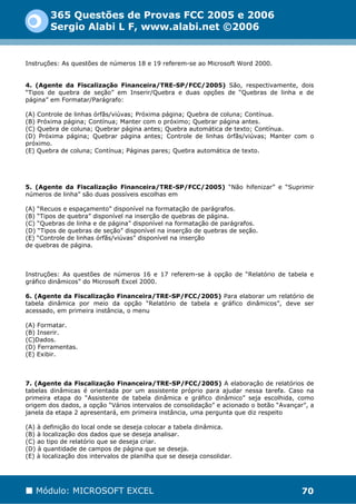 365 Questões de Provas FCC 2005 e 2006
        Sergio Alabi L F, www.alabi.net ©2006


Instruções: As questões de números 18 e 19 referem-se ao Microsoft Word 2000.


4. (Agente da Fiscalização Financeira/TRE-SP/FCC/2005) São, respectivamente, dois
“Tipos de quebra de seção” em Inserir/Quebra e duas opções de “Quebras de linha e de
página” em Formatar/Parágrafo:

(A) Controle de linhas órfãs/viúvas; Próxima página; Quebra de coluna; Contínua.
(B) Próxima página; Contínua; Manter com o próximo; Quebrar página antes.
(C) Quebra de coluna; Quebrar página antes; Quebra automática de texto; Contínua.
(D) Próxima página; Quebrar página antes; Controle de linhas órfãs/viúvas; Manter com o
próximo.
(E) Quebra de coluna; Contínua; Páginas pares; Quebra automática de texto.




5. (Agente da Fiscalização Financeira/TRE-SP/FCC/2005) “Não hifenizar” e “Suprimir
números de linha” são duas possíveis escolhas em

(A) “Recuos e espaçamento” disponível na formatação de parágrafos.
(B) “Tipos de quebra” disponível na inserção de quebras de página.
(C) “Quebras de linha e de página” disponível na formatação de parágrafos.
(D) “Tipos de quebras de seção” disponível na inserção de quebras de seção.
(E) “Controle de linhas órfãs/viúvas” disponível na inserção
de quebras de página.



Instruções: As questões de números 16 e 17 referem-se à opção de “Relatório de tabela e
gráfico dinâmicos” do Microsoft Excel 2000.

6. (Agente da Fiscalização Financeira/TRE-SP/FCC/2005) Para elaborar um relatório de
tabela dinâmica por meio da opção “Relatório de tabela e gráfico dinâmicos”, deve ser
acessado, em primeira instância, o menu

(A) Formatar.
(B) Inserir.
(C)Dados.
(D) Ferramentas.
(E) Exibir.



7. (Agente da Fiscalização Financeira/TRE-SP/FCC/2005) A elaboração de relatórios de
tabelas dinâmicas é orientada por um assistente próprio para ajudar nessa tarefa. Caso na
primeira etapa do “Assistente de tabela dinâmica e gráfico dinâmico” seja escolhida, como
origem dos dados, a opção “Vários intervalos de consolidação” e acionado o botão “Avançar”, a
janela da etapa 2 apresentará, em primeira instância, uma pergunta que diz respeito

(A) à definição do local onde se deseja colocar a tabela dinâmica.
(B) à localização dos dados que se deseja analisar.
(C) ao tipo de relatório que se deseja criar.
(D) à quantidade de campos de página que se deseja.
(E) à localização dos intervalos de planilha que se deseja consolidar.




   Módulo: MICROSOFT EXCEL                                                               70
 