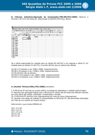 365 Questões de Provas FCC 2005 e 2006
                Sergio Alabi L F, www.alabi.net ©2006


8. (Técnico Judiciário/Operação de Computador/TRE-RN/FCC/2005)                   Observe   a
fórmula (=B1+C1) da célula B2, selecionada na planilha MS-Excel, abaixo.




Se a célula selecionada for copiada para as células B3 até B12 e em seguida a célula C1 for
copiada para as células C2 até C12, é correto afirmar que os valores das células

(A) B2 e C2 passam a ser 1088 e 2088, respectivamente.
(B) B8 e C4 passam a ser 11088 e 1000, respectivamente.
(C) B3 até B12 não se alteram.
(D) B10 e C10 passam a ser 1088 e 1000, respectivamente.
(E) B12 e C4 passam a ser 11088 e 1000, respectivamente.




9. (Auxiliar Técnico/CEAL/FCC/2005) Considere:

I. O MS-Excel 97 permite ao usuário definir a entrada de cabeçalhos e rodapés padronizados.
II. Algumas das operações lógicas que o MS-Excel 97 utiliza nas fórmulas que efetuam cálculos
em uma célula são adição, subtração, multiplicação e divisão.
III. O MS-Excel 97 permite criar organogramas por meio do menu Organograma.
IV. Quando uma pasta de trabalho é compartilhada no MS-Excel 97, são permitidas alterações
por mais de um usuário ao mesmo tempo.

Está correto o que consta APENAS em

(A) I, II e III.
(B) I, II e IV.
(C) I, III e IV.
(D) II e III.
(E) II e IV.




   Módulo: MICROSOFT EXCEL                                                               71
 