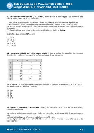 365 Questões de Provas FCC 2005 e 2006
           Sergio Alabi L F, www.alabi.net ©2006


10. (Assistente Técnico/CEAL/FCC/2005) Com relação à formatação e ao conteúdo das
células no Microsoft Excel 97, considere:

I. Uma pasta de trabalho do Excel pode conter, no máximo, até oito planilhas eletrônicas.
II. As cores das células e suas bordas podem ser alteradas, porém, o seu conteúdo não.
III. Travar células ou ocultar fórmulas não tem nenhum efeito, a não ser que a planilha esteja
protegida.
IV. O conteúdo de uma célula pode ser removido através da tecla Delete.

É correto o que consta APENAS em

(A) I e II.
(B) I e III.
(C) II e III.
(D) II e IV.
(E) III e IV.



11. (Analista Judiciário/TRE-RN/FCC/2005) A figura abaixo foi extraída do Microsoft
Excel 2002, versão em Português e configuração padrão do fabricante.




Se na célula D9 (não mostrada na figura) tivermos a fórmula =SOMA(A1:A3,A3:C3,C3:C5),
seu valor conterá o seguinte resultado:

(A) erro
(B) 49
(C) 57
(D) 73
(E) 253




12. (Técnico Judiciário/TRE-RN/FCC/2005) No Microsoft Excel 2000, versão Português,
configuração original

(A) pode-se atribuir nomes únicos a células ou intervalos; a única restrição é que este nome
não
pode ser utilizado para referenciar a célula em uma fórmula.
(B) se digitarmos a fórmula =SOM(A1:A3), teremos o aparecimento de um valor de erro do
tipo #NOME?




   Módulo: MICROSOFT EXCEL                                                                72
 