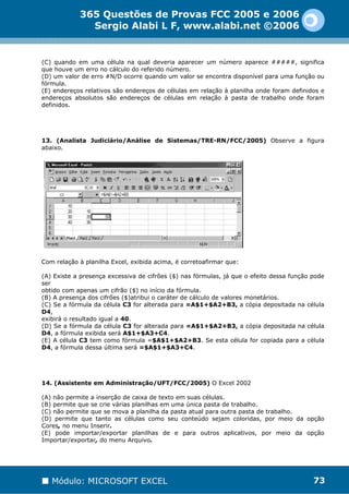 365 Questões de Provas FCC 2005 e 2006
              Sergio Alabi L F, www.alabi.net ©2006


(C) quando em uma célula na qual deveria aparecer um número aparece #####, significa
que houve um erro no cálculo do referido número.
(D) um valor de erro #N/D ocorre quando um valor se encontra disponível para uma função ou
fórmula.
(E) endereços relativos são endereços de células em relação à planilha onde foram definidos e
endereços absolutos são endereços de células em relação à pasta de trabalho onde foram
definidos.




13. (Analista Judiciário/Análise de Sistemas/TRE-RN/FCC/2005) Observe a figura
abaixo.




Com relação à planilha Excel, exibida acima, é corretoafirmar que:

(A) Existe a presença excessiva de cifrões ($) nas fórmulas, já que o efeito dessa função pode
ser
obtido com apenas um cifrão ($) no início da fórmula.
(B) A presença dos cifrões ($)atribui o caráter de cálculo de valores monetários.
(C) Se a fórmula da célula C3 for alterada para =A$1+$A2+B3, a cópia depositada na célula
D4,
exibirá o resultado igual a 40.
(D) Se a fórmula da célula C3 for alterada para =A$1+$A2+B3, a cópia depositada na célula
D4, a fórmula exibida será A$1+$A3+C4.
(E) A célula C3 tem como fórmula =$A$1+$A2+B3. Se esta célula for copiada para a célula
D4, a fórmula dessa última será =$A$1+$A3+C4.




14. (Assistente em Administração/UFT/FCC/2005) O Excel 2002

(A) não permite a inserção de caixa de texto em suas células.
(B) permite que se crie várias planilhas em uma única pasta de trabalho.
(C) não permite que se mova a planilha da pasta atual para outra pasta de trabalho.
(D) permite que tanto as células como seu conteúdo sejam coloridas, por meio da opção
Cores, no menu Inserir.
(E) pode importar/exportar planilhas de e para outros aplicativos, por meio da opção
Importar/exportar, do menu Arquivo.




   Módulo: MICROSOFT EXCEL                                                                73
 