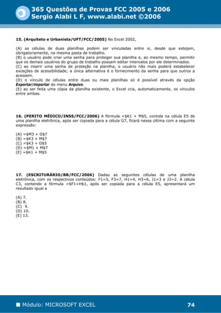 365 Questões de Provas FCC 2005 e 2006
          Sergio Alabi L F, www.alabi.net ©2006


15. (Arquiteto e Urbanista/UFT/FCC/2005) No Excel 2002,

(A) as células de duas planilhas podem ser vinculadas entre si, desde que estejam,
obrigatoriamente, na mesma pasta de trabalho.
(B) o usuário pode criar uma senha para proteger sua planilha e, ao mesmo tempo, permitir
que os demais usuários do grupo de trabalho possam editar intervalos por ele determinados.
(C) ao inserir uma senha de proteção na planilha, o usuário não mais poderá estabelecer
exceções de acessibilidade; a única alternativa é o fornecimento da senha para que outros a
acessem.
(D) o vínculo de células entre duas ou mais planilhas só é possível através da opção
Exportar/importar do menu Arquivo.
(E) ao ser feita uma cópia da planilha existente, o Excel cria, automaticamente, os vínculos
entre ambas.




16. (PERITO MÉDICO/INSS/FCC/2006) A fórmula =$K1 + M$5, contida na célula E5 de
uma planilha eletrônica, após ser copiada para a célula G7, ficará nessa última com a seguinte
expressão:

(A) =$M3 + O$7
(B) =$K3 + M$7
(C) =$K3 + O$5
(D) =$M1 + M$7
(E) =$K1 + M$5




17. (ESCRITURÁRIO/BB/FCC/2006) Dadas as seguintes células de uma planilha
eletrônica, com os respectivos conteúdos: F1=5, F3=7, H1=4, H3=6, J1=3 e J3=2. A célula
C3, contendo a fórmula =$F1+H$1, após ser copiada para a célula E5, apresentará um
resultado igual a

(A) 7.
(B) 8.
(C)) 9.
(D) 10.
(E) 13.




   Módulo: MICROSOFT EXCEL                                                                74
 