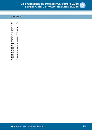 365 Questões de Provas FCC 2005 e 2006
            Sergio Alabi L F, www.alabi.net ©2006


GABARITO


1.    C
2.    D
3.    A
4.    B
5.    C
6.    C
7.    D
8.    E
9.    B
10.   E
11.   D
12.   B
13.   E
14.   B
15.   B
16.   C
17.   C




  Módulo: MICROSOFT EXCEL                           75
 