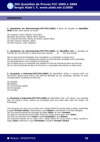365 Questões de Provas FCC 2005 e 2006
        Sergio Alabi L F, www.alabi.net ©2006


OPENOFFICE




1. (Assistente em Administração/UFT/FCC/2005) A Barra de Funções do OpenOffice
Writer exibe, entre outros, os ícones

(A) Localizar, Inserir Objetos, Formulário.
(B) Editar Documento, Aplicar Estilo, Negrito.
(C) Tamanho da Fonte, Alinhar ao Centro, Aplicar Estilo.
(D) Abrir Arquivo, Negrito, Itálico.
(E) Abrir Arquivo, Colar, Desfazer.



2. (Assistente em Administração/UFT/FCC/2005) No OpenOffice Calc, o resultado da
inserção de uma fórmula na célula ativa (por exemplo A1 A2) será exibido

(A) na caixa de texto Anotação como comentário e a expressão na célula ativa.
(B) na célula ativa e a expressão será exibida na caixa de texto Anotação como comentário.
(C) alternadamente com a exibição da expressão.
(D) na célula ativa e a expressão será exibida na Linha de Entrada da Barra de Fórmula.
(E) na Linha de Entrada da Barra de Fórmula e a expressão será exibida na célula ativa.



3. (Arquiteto e Urbanista/UFT/FCC/2005) No OpenOffice Writer, é possível abrir um
documento apenas para leitura (não permite alteração de seu conteúdo), clicando no ícone
correspondente, localizado na Barra de

(A) Exibição.
(B) Objetos.
(C) Ferramentas padrão.
(D) Formatação.
(E) Funções.



4. (Arquiteto e Urbanista/UFT/FCC/2005) No OpenOffice Calc, uma célula, cujo conteúdo
seja um número inteiro, poderá ser formatada para que exiba esse valor em moeda. Tal
formatação


(A) é possível, por meio de um clique com o botão direito do mouse sobre a célula, escolhendo
a opção Formatar Células, selecionando a guia Número e escolhendo o formato desejado.
(B) só é possível através da utilização da opção Célula, do menu Formatar.
(C) pode ser iniciada tanto pelo botão direito do mouse quanto pelo menu Inserir.
(D) pode ser feita pelo menu Inserir, opção Formatação e guia Número.
(E) é possível através de um clique com o botão direito do mouse sobre a célula, escolher a
opção Inserir, selecionar a guia Formatação e escolher Formatar número.




   Módulo: OPENOFFICE                                                                    76
 
