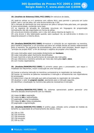 365 Questões de Provas FCC 2005 e 2006
              Sergio Alabi L F, www.alabi.net ©2006


18. (Analista de Sistemas/CEAL/FCC/2005) Em estrutura de dados,

(A) pode-se utilizar os n+1 ponteiros com valores NULL para permitir o percurso em outra
ordem, sem o uso de pilha, em uma árvore binária de n nós.
(B) a retirada de elementos de uma estrutura em pilha é sempre feita pela base, em oposição
à outra extremidade, conhecida como topo.
(C) os registros de ativação de chamadas recursivas em linguagens de programação
normalmente não são organizados em forma de pilhas.
(D) uma árvore binária completa, com n nós, tem altura máxima de log2(n-1).
(E) uma árvore é dita balanceada quando, para qualquer nó, as sub-árvores à direita e à
esquerda possuem a mesma altura.



19. (Analista/BANCEN/FCC/2005) Armazenar o conteúdo de um registrador na memória,
para mantê-lo disponível, é um processo que deve ser evitado devido ao acesso relativamente
lento à memória. Os arquitetos de processadores, para evitar esse processo, devem seguir o
“princípio de projeto RISC” a fim de alcançar o objetivo de projetar uma máquina

(A) cujas instruções sejam executadas diretamente por hardware.
(B) cujas instruções sejam facilmente decodificadas.
(C) que maximize a taxa de performance de execução das instruções.
(D) que referencie a memória somente por meio das instruções load e store.
(E) com muitos registradores.


20. (Analista/BANCEN/FCC/2005) O primeiro passo para o processador, que segue o
modelode Von Neumman, iniciar a execução de uma instrução é

(A) buscar a próxima instrução na memória e armazená-la no registrador de instruções.
(B) buscar na memória as palavras necessárias à instrução e armazená-las nos registradores
do processador.
(C) determinar o tipo de instrução que está armazenada no registrador de instruções.
(D) atualizar o valor do program counter, apontando para a instrução seguinte.
(E) identificar a localização na memória das palavras necessárias à instrução.



21. (Analista/BANCEN/FCC/2005) Os sistemas operacionais podem gerenciar uma
memória alocada dinamicamente com os métodos

(A) mapa de bits e paginação.
(B) mapa de bits e segmentação.
(C) paginação e listas encadeadas.
(D) mapa de bits e listas encadeadas.
(E) paginação e segmentação.

22. (Analista/BANCEN/FCC/2005) O prefixo giga, utilizado como unidade de medida do
tamanho ou capacidade de armazenamento dos discos, indica

(A) 106 ou 220.
(B) 220 somente.
(C) 109 somente.
(D) 230 somente.
(E) 109 ou 230.




   Módulo: HARDWARE                                                                      5
 