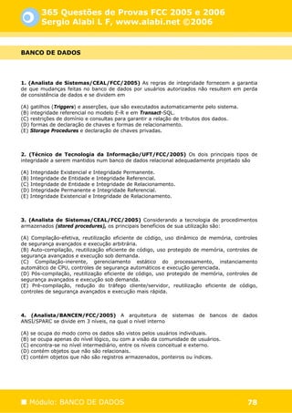 365 Questões de Provas FCC 2005 e 2006
        Sergio Alabi L F, www.alabi.net ©2006


BANCO DE DADOS




1. (Analista de Sistemas/CEAL/FCC/2005) As regras de integridade fornecem a garantia
de que mudanças feitas no banco de dados por usuários autorizados não resultem em perda
de consistência de dados e se dividem em

(A) gatilhos (Triggers) e asserções, que são executados automaticamente pelo sistema.
(B) integridade referencial no modelo E-R e em Transact-SQL.
(C) restrições de domínio e consultas para garantir a relação de tributos dos dados.
(D) formas de declaração de chaves e formas de relacionamento.
(E) Storage Procedures e declaração de chaves privadas.



2. (Técnico de Tecnologia da Informação/UFT/FCC/2005) Os dois principais tipos de
integridade a serem mantidos num banco de dados relacional adequadamente projetado são

(A) Integridade Existencial e Integridade Permanente.
(B) Integridade de Entidade e Integridade Referencial.
(C) Integridade de Entidade e Integridade de Relacionamento.
(D) Integridade Permanente e Integridade Referencial.
(E) Integridade Existencial e Integridade de Relacionamento.



3. (Analista de Sistemas/CEAL/FCC/2005) Considerando a tecnologia de procedimentos
armazenados (stored procedures), os principais benefícios de sua utilização são:

(A) Compilação-efetiva, reutilização eficiente de código, uso dinâmico de memória, controles
de segurança avançados e execução arbitrária.
(B) Auto-compilação, reutilização eficiente de código, uso protegido de memória, controles de
segurança avançados e execução sob demanda.
(C) Compilação-inerente, gerenciamento estático do processamento, instanciamento
automático de CPU, controles de segurança automáticos e execução gerenciada.
(D) Pós-compilação, reutilização eficiente de código, uso protegido de memória, controles de
segurança avançados e execução sob demanda.
(E) Pré-compilação, redução do tráfego cliente/servidor, reutilização eficiente de código,
controles de segurança avançados e execução mais rápida.



4. (Analista/BANCEN/FCC/2005) A arquitetura de sistemas de bancos de dados
ANSI/SPARC se divide em 3 níveis, na qual o nível interno

(A) se ocupa do modo como os dados são vistos pelos usuários individuais.
(B) se ocupa apenas do nível lógico, ou com a visão da comunidade de usuários.
(C) encontra-se no nível intermediário, entre os níveis conceitual e externo.
(D) contém objetos que não são relacionais.
(E) contém objetos que não são registros armazenados, ponteiros ou índices.




   Módulo: BANCO DE DADOS                                                                78
 