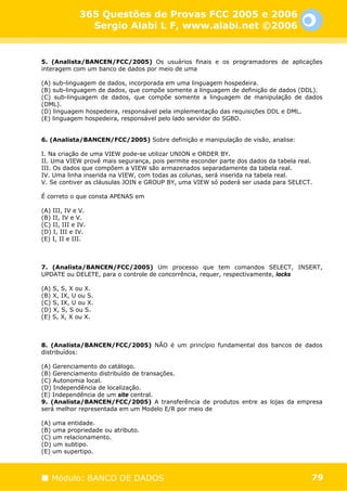 365 Questões de Provas FCC 2005 e 2006
                Sergio Alabi L F, www.alabi.net ©2006


5. (Analista/BANCEN/FCC/2005) Os usuários finais e os programadores de aplicações
interagem com um banco de dados por meio de uma

(A) sub-linguagem de dados, incorporada em uma linguagem hospedeira.
(B) sub-linguagem de dados, que compõe somente a linguagem de definição de dados (DDL).
(C) sub-linguagem de dados, que compõe somente a linguagem de manipulação de dados
(DML).
(D) linguagem hospedeira, responsável pela implementação das requisições DDL e DML.
(E) linguagem hospedeira, responsável pelo lado servidor do SGBD.


6. (Analista/BANCEN/FCC/2005) Sobre definição e manipulação de visão, analise:

I. Na criação de uma VIEW pode-se utilizar UNION e ORDER BY.
II. Uma VIEW provê mais segurança, pois permite esconder parte dos dados da tabela real.
III. Os dados que compõem a VIEW são armazenados separadamente da tabela real.
IV. Uma linha inserida na VIEW, com todas as colunas, será inserida na tabela real.
V. Se contiver as cláusulas JOIN e GROUP BY, uma VIEW só poderá ser usada para SELECT.

É correto o que consta APENAS em

(A) III, IV e V.
(B) II, IV e V.
(C) II, III e IV.
(D) I, III e IV.
(E) I, II e III.



7. (Analista/BANCEN/FCC/2005) Um processo que tem comandos SELECT, INSERT,
UPDATE ou DELETE, para o controle de concorrência, requer, respectivamente, locks

(A) S, S, X ou X.
(B) X, IX, U ou S.
(C) S, IX, U ou X.
(D) X, S, S ou S.
(E) S, X, X ou X.



8. (Analista/BANCEN/FCC/2005) NÃO é um princípio fundamental dos bancos de dados
distribuídos:

(A) Gerenciamento do catálogo.
(B) Gerenciamento distribuído de transações.
(C) Autonomia local.
(D) Independência de localização.
(E) Independência de um site central.
9. (Analista/BANCEN/FCC/2005) A transferência de produtos entre as lojas da empresa
será melhor representada em um Modelo E/R por meio de

(A) uma entidade.
(B) uma propriedade ou atributo.
(C) um relacionamento.
(D) um subtipo.
(E) um supertipo.



   Módulo: BANCO DE DADOS                                                              79
 