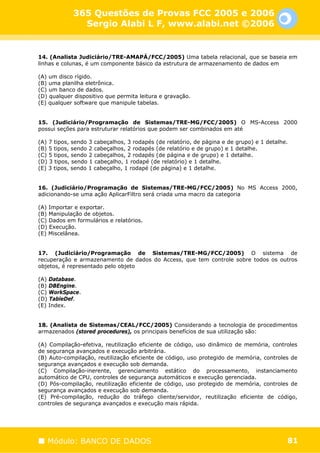 365 Questões de Provas FCC 2005 e 2006
              Sergio Alabi L F, www.alabi.net ©2006


14. (Analista Judiciário/TRE-AMAPÁ/FCC/2005) Uma tabela relacional, que se baseia em
linhas e colunas, é um componente básico da estrutura de armazenamento de dados em

(A) um disco rígido.
(B) uma planilha eletrônica.
(C) um banco de dados.
(D) qualquer dispositivo que permita leitura e gravação.
(E) qualquer software que manipule tabelas.


15. (Judiciário/Programação de Sistemas/TRE-MG/FCC/2005) O MS-Access 2000
possui seções para estruturar relatórios que podem ser combinados em até

(A) 7 tipos, sendo 3 cabeçalhos, 3 rodapés (de relatório, de página e de grupo) e 1 detalhe.
(B) 5 tipos, sendo 2 cabeçalhos, 2 rodapés (de relatório e de grupo) e 1 detalhe.
(C) 5 tipos, sendo 2 cabeçalhos, 2 rodapés (de página e de grupo) e 1 detalhe.
(D) 3 tipos, sendo 1 cabeçalho, 1 rodapé (de relatório) e 1 detalhe.
(E) 3 tipos, sendo 1 cabeçalho, 1 rodapé (de página) e 1 detalhe.


16. (Judiciário/Programação de Sistemas/TRE-MG/FCC/2005) No MS Access 2000,
adicionando-se uma ação AplicarFiltro será criada uma macro da categoria

(A) Importar e exportar.
(B) Manipulação de objetos.
(C) Dados em formulários e relatórios.
(D) Execução.
(E) Miscelânea.


17. (Judiciário/Programação de Sistemas/TRE-MG/FCC/2005) O sistema de
recuperação e armazenamento de dados do Access, que tem controle sobre todos os outros
objetos, é representado pelo objeto

(A) Database.
(B) DBEngine.
(C) WorkSpace.
(D) TableDef.
(E) Index.


18. (Analista de Sistemas/CEAL/FCC/2005) Considerando a tecnologia de procedimentos
armazenados (stored procedures), os principais benefícios de sua utilização são:

(A) Compilação-efetiva, reutilização eficiente de código, uso dinâmico de memória, controles
de segurança avançados e execução arbitrária.
(B) Auto-compilação, reutilização eficiente de código, uso protegido de memória, controles de
segurança avançados e execução sob demanda.
(C) Compilação-inerente, gerenciamento estático do processamento, instanciamento
automático de CPU, controles de segurança automáticos e execução gerenciada.
(D) Pós-compilação, reutilização eficiente de código, uso protegido de memória, controles de
segurança avançados e execução sob demanda.
(E) Pré-compilação, redução do tráfego cliente/servidor, reutilização eficiente de código,
controles de segurança avançados e execução mais rápida.




   Módulo: BANCO DE DADOS                                                                  81
 