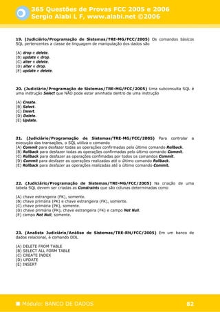 365 Questões de Provas FCC 2005 e 2006
        Sergio Alabi L F, www.alabi.net ©2006


19. (Judiciário/Programação de Sistemas/TRE-MG/FCC/2005) Os comandos básicos
SQL pertencentes a classe de linguagem de manipulação dos dados são

(A) drop e delete.
(B) update e drop.
(C) alter e delete.
(D) alter e drop.
(E) update e delete.



20. (Judiciário/Programação de Sistemas/TRE-MG/FCC/2005) Uma subconsulta SQL é
uma instrução Select que NÃO pode estar aninhada dentro de uma instrução

(A) Create.
(B) Select.
(C) Insert.
(D) Delete.
(E) Update.



21. (Judiciário/Programação de Sistemas/TRE-MG/FCC/2005) Para controlar                 a
execução das transações, o SQL utiliza o comando
(A) Commit para desfazer todas as operações confirmadas pelo último comando Rollback.
(B) Rollback para desfazer todas as operações confirmadas pelo último comando Commit.
(C) Rollback para desfazer as operações confimadas por todos os comandos Commit.
(D) Commit para desfazer as operações realizadas até o último comando Rollback.
(E) Rollback para desfazer as operações realizadas até o último comando Commit.



22. (Judiciário/Programação de Sistemas/TRE-MG/FCC/2005) Na criação de uma
tabela SQL devem ser criadas as Constraints que são colunas determinadas como

(A) chave estrangeira (FK), somente.
(B) chave primária (PK) e chave estrangeira (FK), somente.
(C) chave primária (PK), somente.
(D) chave primária (PK), chave estrangeira (FK) e campo Not Null.
(E) campo Not Null, somente.



23. (Analista Judiciário/Análise de Sistemas/TRE-RN/FCC/2005) Em um banco de
dados relacional, é comando DDL

(A) DELETE FROM TABLE
(B) SELECT ALL FORM TABLE
(C) CREATE INDEX
(D) UPDATE
(E) INSERT




   Módulo: BANCO DE DADOS                                                           82
 