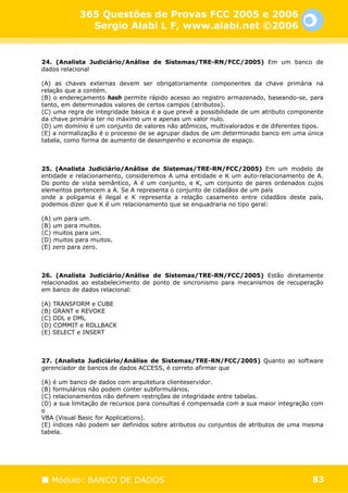 365 Questões de Provas FCC 2005 e 2006
              Sergio Alabi L F, www.alabi.net ©2006


24. (Analista Judiciário/Análise de Sistemas/TRE-RN/FCC/2005) Em um banco de
dados relacional

(A) as chaves externas devem ser obrigatoriamente componentes da chave primária na
relação que a contém.
(B) o endereçamento hash permite rápido acesso ao registro armazenado, baseando-se, para
tanto, em determinados valores de certos campos (atributos).
(C) uma regra de integridade básica é a que prevê a possibilidade de um atributo componente
da chave primária ter no máximo um e apenas um valor nulo.
(D) um domínio é um conjunto de valores não atômicos, multivalorados e de diferentes tipos.
(E) a normalização é o processo de se agrupar dados de um determinado banco em uma única
tabela, como forma de aumento de desempenho e economia de espaço.



25. (Analista Judiciário/Análise de Sistemas/TRE-RN/FCC/2005) Em um modelo de
entidade e relacionamento, consideremos A uma entidade e K um auto-relacionamento de A.
Do ponto de vista semântico, A é um conjunto, e K, um conjunto de pares ordenados cujos
elementos pertencem a A. Se A representa o conjunto de cidadãos de um país
onde a poligamia é ilegal e K representa a relação casamento entre cidadãos deste país,
podemos dizer que K é um relacionamento que se enquadraria no tipo geral:

(A) um para um.
(B) um para muitos.
(C) muitos para um.
(D) muitos para muitos.
(E) zero para zero.



26. (Analista Judiciário/Análise de Sistemas/TRE-RN/FCC/2005) Estão diretamente
relacionados ao estabelecimento de ponto de sincronismo para mecanismos de recuperação
em banco de dados relacional:

(A) TRANSFORM e CUBE
(B) GRANT e REVOKE
(C) DDL e DML
(D) COMMIT e ROLLBACK
(E) SELECT e INSERT



27. (Analista Judiciário/Análise de Sistemas/TRE-RN/FCC/2005) Quanto ao software
gerenciador de bancos de dados ACCESS, é correto afirmar que

(A) é um banco de dados com arquitetura clienteservidor.
(B) formulários não podem conter subformulários.
(C) relacionamentos não definem restrições de integridade entre tabelas.
(D) a sua limitação de recursos para consultas é compensada com a sua maior integração com
o
VBA (Visual Basic for Applications).
(E) índices não podem ser definidos sobre atributos ou conjuntos de atributos de uma mesma
tabela.




   Módulo: BANCO DE DADOS                                                              83
 