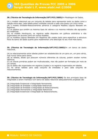 365 Questões de Provas FCC 2005 e 2006
       Sergio Alabi L F, www.alabi.net ©2006


28. (Técnico de Tecnologia da Informação/UFT/FCC/2005)Em Modelagem de Dados,

(A) o modelo relacional usa um conjunto de tabelas para representar tanto os dados como a
relação entre eles; cada tabela possui múltiplas colunas e cada uma possui um único nome.
(B) o modelo Entidade-Relacionamento pertence à categoria Modelos Lógicos Baseado em
Registros.
(C) os objetos que contém os mesmos tipos de valores e os mesmos métodos são agrupados
em instâncias.
(D) no modelo Hierárquico, os registros estão dispostos em gráficos arbitrários e não
organizados em árvores como em outros modelos.
(E) os modelos Lógicos Baseados em Registros são usados tanto para especificar a estrutura
física do banco de dados quanto para implementar uma descrição no seu nível mais baixo.



29. (Técnico de Tecnologia da Informação/UFT/FCC/2005)Em um banco de dados
relacional,

(A) os relacionamentos entre tabelas podem ser estabelecidos de um para um, um para vários,
mas nunca vários para vários.
(B) as tabelas, desde que possuam números diferentes de colunas, podem receber nomes
idênticos.
(C) as chaves primárias podem ser multivaloradas, mas não podem ser formadas por mais de
um campo.
(D) os dados são organizados em registros (tuplas) e os registros organizados em tabelas.
(E) há várias tabelas para cada conjunto de entidades e para cada conjunto de
relacionamentos.



30. (Técnico de Tecnologia da Informação/UFT/FCC/2005) Os dois principais tipos de
integridade a serem mantidos num banco de dados relacional adequadamente projetado são

(A) Integridade Existencial e Integridade Permanente.
(B) Integridade de Entidade e Integridade Referencial.
(C) Integridade de Entidade e Integridade de Relacionamento.
(D) Integridade Permanente e Integridade Referencial.
(E) Integridade Existencial e Integridade de Relacionamento.




   Módulo: BANCO DE DADOS                                                              84
 