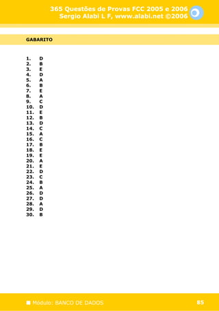365 Questões de Provas FCC 2005 e 2006
            Sergio Alabi L F, www.alabi.net ©2006


GABARITO



1.    D
2.    B
3.    E
4.    D
5.    A
6.    B
7.    E
8.    A
9.    C
10.   D
11.   E
12.   B
13.   D
14.   C
15.   A
16.   C
17.   B
18.   E
19.   E
20.   A
21.   E
22.   D
23.   C
24.   B
25.   A
26.   D
27.   D
28.   A
29.   D
30.   B




  Módulo: BANCO DE DADOS                            85
 