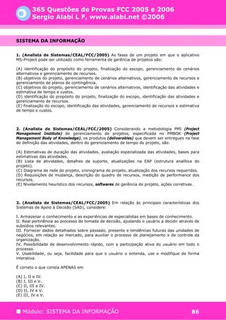 365 Questões de Provas FCC 2005 e 2006
         Sergio Alabi L F, www.alabi.net ©2006


SISTEMA DA INFORMAÇÃO


1. (Analista de Sistemas/CEAL/FCC/2005) As fases de um projeto em que o aplicativo
MS-Project pode ser utilizado como ferramenta de gerência de projetos são:

(A) identificação do propósito do projeto, finalização do escopo, gerenciamento de cenários
alternativos e gerenciamento de recursos.
(B) objetivos do projeto, gerenciamento de cenários alternativos, gerenciamento de recursos e
gerenciamento de planos de contingência.
(C) objetivos do projeto, gerenciamento de cenários alternativos, identificação das atividades e
estimativa de tempo e custos.
(D) identificação do propósito do projeto, finalização do escopo, identificação das atividades e
gerenciamento de recursos.
(E) finalização do escopo, identificação das atividades, gerenciamento de recursos e estimativa
de tempo e custos.



2. (Analista de Sistemas/CEAL/FCC/2005) Considerando a metodologia PMI (Project
Management Institute) de gerenciamento de projetos, especificada no PMBOK (Project
Management Body of Knowledge), os produtos (deliverables) que devem ser entregues na fase
de definição das atividades, dentro do gerenciamento de tempo do projeto, são:

(A) Estimativas de duração das atividades, avaliação especializada das atividades, bases para
estimativas das atividades.
(B) Lista de atividades, detalhes de suporte, atualizações na EAP (estrutura analítica do
projeto).
(C) Diagrama de rede do projeto, cronograma do projeto, atualização dos recursos requeridos.
(D) Requisições de mudança, descrição do quadro de recursos, medição de performance dos
recursos.
(E) Nivelamento heurístico dos recursos, softwares de gerência de projeto, ações corretivas.



3. (Analista de Sistemas/CEAL/FCC/2005) Em relação às principais características dos
Sistemas de Apoio à Decisão (SAD), considere:

I. Armazenar o conhecimento e as experiências de especialistas em bases de conhecimento.
II. Real pertinência ao processo de tomada de decisão, ajudando o usuário a decidir através de
subsídios relevantes.
III. Fornecer dados detalhados sobre passado, presente e tendências futuras das unidades de
negócios, em relação ao mercado, para auxiliar o processo de planejamento e de controle da
organização.
IV. Possibilidade de desenvolvimento rápido, com a participação ativa do usuário em todo o
processo.
V. Usabilidade, ou seja, facilidade para que o usuário o entenda, use e modifique de forma
interativa.

É correto o que consta APENAS em

(A) I, II e IV.
(B) I, III e V.
(C) II, III e IV.
(D) II, IV e V.
(E) III, IV e V.



   Módulo: SISTEMA DA INFORMAÇÃO                                                           86
 