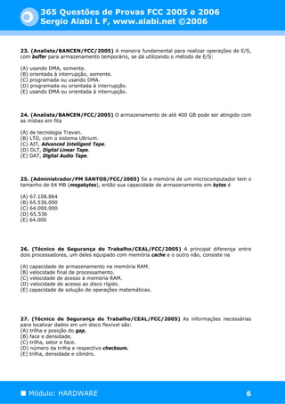 365 Questões de Provas FCC 2005 e 2006
        Sergio Alabi L F, www.alabi.net ©2006


23. (Analista/BANCEN/FCC/2005) A maneira fundamental para realizar operações de E/S,
com buffer para armazenamento temporário, se dá utilizando o método de E/S:

(A) usando DMA, somente.
(B) orientada à interrupção, somente.
(C) programada ou usando DMA.
(D) programada ou orientada à interrupção.
(E) usando DMA ou orientada à interrupção.



24. (Analista/BANCEN/FCC/2005) O armazenamento de até 400 GB pode ser atingido com
as mídias em fita

(A) de tecnologia Travan.
(B) LTO, com o sistema Ultrium.
(C) AIT, Advanced Intelligent Tape.
(D) DLT, Digital Linear Tape.
(E) DAT, Digital Audio Tape.



25. (Administrador/PM SANTOS/FCC/2005) Se a memória de um microcomputador tem o
tamanho de 64 MB (megabytes), então sua capacidade de armazenamento em bytes é

(A) 67.108.864
(B) 65.536.000
(C) 64.000.000
(D) 65.536
(E) 64.000




26. (Técnico de Segurança do Trabalho/CEAL/FCC/2005) A principal diferença entre
dois processadores, um deles equipado com memória cache e o outro não, consiste na

(A) capacidade de armazenamento na memória RAM.
(B) velocidade final de processamento.
(C) velocidade de acesso à memória RAM.
(D) velocidade de acesso ao disco rígido.
(E) capacidade de solução de operações matemáticas.




27. (Técnico de Segurança do Trabalho/CEAL/FCC/2005) As informações necessárias
para localizar dados em um disco flexível são:
(A) trilha e posição do gap.
(B) face e densidade.
(C) trilha, setor e face.
(D) número da trilha e respectivo checksum.
(E) trilha, densidade e cilindro.




   Módulo: HARDWARE                                                               6
 