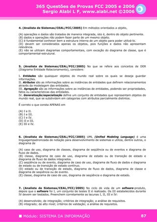 365 Questões de Provas FCC 2005 e 2006
                  Sergio Alabi L F, www.alabi.net ©2006


4. (Analista de Sistemas/CEAL/FCC/2005) Em métodos orientados a objeto,

(A) operações e dados são tratados de maneira integrada, isto é, dentro do objeto pertinente.
(B) dados e operações não podem fazer parte de um mesmo objeto.
(C) é fundamental conhecer bem a estrutura interna de um objeto para poder utilizá-lo.
(D) devem ser considerados apenas os objetos, pois funções e dados não apresentam
relevância.
(E) não se utilizam diagramas comportamentais, com exceção do diagrama de classe, que é
comportamental-estrutural.



5. (Analista de Sistemas/CEAL/FCC/2005) No que se refere aos conceitos de DER
(Diagrama Entidade Relacionamento), considere:

I. Entidades são quaisquer objetos do mundo real sobre os quais se deseja guardar
informações.
II. Atributos são as informações sobre as instâncias de entidades que definem relacionamentos
através da modelagem das entidades.
III. Agregação são as informações sobre as instâncias de entidades, podendo ser propriedades,
fatos ou características das entidades.
IV. Generalização/especialização define um conjunto de entidades que representam objetos do
mundo real, que se subdividem em categorias com atributos parcialmente distintos.

É correto o que consta APENAS em

(A) I e II.
(B) I e III.
(C) I e IV.
(D) II e III.
(E) III e IV.



6. (Analista de Sistemas/CEAL/FCC/2005) UML (Unified Modeling Language) é uma
linguagempadronizada de notação para desenvolvimento de sistemas e utiliza, dentre outros, o
diagrama de

(A) caso de uso, diagrama de classes, diagrama de seqüência ou de eventos e diagrama de
fluxo de dados.
(B) classe, diagrama de caso de uso, diagrama de estado ou de transição de estado e
diagrama de fluxo de dados integrados.
(C) seqüência ou de evento, diagrama de caso de uso, diagrama de fluxo de dados e diagrama
de estado ou de transição de estado contínuo.
(D) estado ou de transição de estado, diagrama de fluxo de dados, diagrama de classe e
diagrama de seqüência ou de evento.
(E) classe, diagrama de caso de uso, diagrama de seqüência e diagrama de estado.



7. (Analista de Sistemas/CEAL/FCC/2005) No ciclo de vida de um software-produto,
depois que o software foi I, um conjunto de testes II é realizado. Os III estabelecidos durante
IV devem ser testados. Preenchem corretamente as lacunas I, II, III e IV:

(A) desenvolvido; de integração; critérios de integração; a análise de requisitos.
(B) integrado; de alto nível; critérios de validação; a análise de requisitos.



   Módulo: SISTEMA DA INFORMAÇÃO                                                           87
 