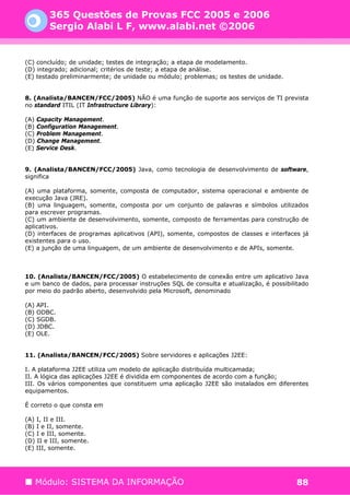 365 Questões de Provas FCC 2005 e 2006
        Sergio Alabi L F, www.alabi.net ©2006


(C) concluído; de unidade; testes de integração; a etapa de modelamento.
(D) integrado; adicional; critérios de teste; a etapa de análise.
(E) testado preliminarmente; de unidade ou módulo; problemas; os testes de unidade.


8. (Analista/BANCEN/FCC/2005) NÃO é uma função de suporte aos serviços de TI prevista
no standard ITIL (IT Infrastructure Library):

(A) Capacity Management.
(B) Configuration Management.
(C) Problem Management.
(D) Change Management.
(E) Service Desk.


9. (Analista/BANCEN/FCC/2005) Java, como tecnologia de desenvolvimento de software,
significa

(A) uma plataforma, somente, composta de computador, sistema operacional e ambiente de
execução Java (JRE).
(B) uma linguagem, somente, composta por um conjunto de palavras e símbolos utilizados
para escrever programas.
(C) um ambiente de desenvolvimento, somente, composto de ferramentas para construção de
aplicativos.
(D) interfaces de programas aplicativos (API), somente, compostos de classes e interfaces já
existentes para o uso.
(E) a junção de uma linguagem, de um ambiente de desenvolvimento e de APIs, somente.



10. (Analista/BANCEN/FCC/2005) O estabelecimento de conexão entre um aplicativo Java
e um banco de dados, para processar instruções SQL de consulta e atualização, é possibilitado
por meio do padrão aberto, desenvolvido pela Microsoft, denominado

(A) API.
(B) ODBC.
(C) SGDB.
(D) JDBC.
(E) OLE.


11. (Analista/BANCEN/FCC/2005) Sobre servidores e aplicações J2EE:

I. A plataforma J2EE utiliza um modelo de aplicação distribuída multicamada;
II. A lógica das aplicações J2EE é dividida em componentes de acordo com a função;
III. Os vários componentes que constituem uma aplicação J2EE são instalados em diferentes
equipamentos.

É correto o que consta em

(A) I, II e III.
(B) I e II, somente.
(C) I e III, somente.
(D) II e III, somente.
(E) III, somente.




   Módulo: SISTEMA DA INFORMAÇÃO                                                         88
 