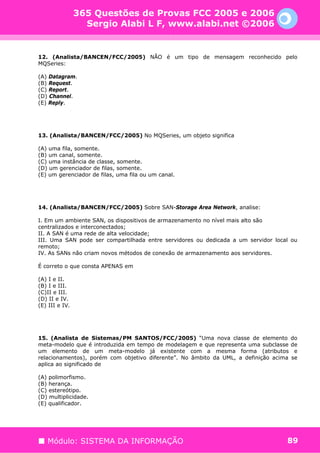 365 Questões de Provas FCC 2005 e 2006
                  Sergio Alabi L F, www.alabi.net ©2006


12. (Analista/BANCEN/FCC/2005) NÃO é um tipo de mensagem reconhecido pelo
MQSeries:

(A) Datagram.
(B) Request.
(C) Report.
(D) Channel.
(E) Reply.




13. (Analista/BANCEN/FCC/2005) No MQSeries, um objeto significa

(A) uma fila, somente.
(B) um canal, somente.
(C) uma instância de classe, somente.
(D) um gerenciador de filas, somente.
(E) um gerenciador de filas, uma fila ou um canal.




14. (Analista/BANCEN/FCC/2005) Sobre SAN-Storage Area Network, analise:

I. Em um ambiente SAN, os dispositivos de armazenamento no nível mais alto são
centralizados e interconectados;
II. A SAN é uma rede de alta velocidade;
III. Uma SAN pode ser compartilhada entre servidores ou dedicada a um servidor local ou
remoto;
IV. As SANs não criam novos métodos de conexão de armazenamento aos servidores.

É correto o que consta APENAS em

(A) I e II.
(B) I e III.
(C)II e III.
(D) II e IV.
(E) III e IV.




15. (Analista de Sistemas/PM SANTOS/FCC/2005) “Uma nova classe de elemento do
meta-modelo que é introduzida em tempo de modelagem e que representa uma subclasse de
um elemento de um meta-modelo já existente com a mesma forma (atributos e
relacionamentos), porém com objetivo diferente”. No âmbito da UML, a definição acima se
aplica ao significado de

(A) polimorfismo.
(B) herança.
(C) estereótipo.
(D) multiplicidade.
(E) qualificador.




   Módulo: SISTEMA DA INFORMAÇÃO                                                   89
 