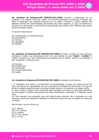 365 Questões de Provas FCC 2005 e 2006
               Sergio Alabi L F, www.alabi.net ©2006


20. (Analista de Sistemas/PM SANTOS/FCC/2005) Durante a elaboração de um
programa, um analista cuidou de utilizar um conceito pertinente à orientação a objetos que
trata da separação dos aspectos externos de um objeto (“visíveis” a outros objetos) dos
detalhes internos de implementação (escondidos dos outros objetos), ou seja, ele observou o
conceito que recomenda o tratamento da manipulação dos dados e dos métodos para acesso
dentro do próprio objeto.

O conceito observado foi

(A) encapsulação ou encapsulamento.
(B) polimorfismo.
(C) herança.
(D) agregação.
(E) seleção.




21. (Analista de Sistemas/PM SANTOS/FCC/2005) Durante o projeto de uma estrutura
orientada a objeto, que necessitava fazer com que objetos do tipo “listbox”, “scrollbar” e
“botão” tivessem sua “vida” dependente da existência de um objeto “Janela”, foi projetado o
tipo “todoparte” conhecido como

(A) iteração.
(B) acoplamento.
(C) composição.
(D) herança polimórfica.
(E) coesão.



22. (Analista de Sistemas/PM SANTOS/FCC/2005) Considere as afirmativas.

I. A linguagem Java possui a característica da portabilidade, ou seja, um código escrito em
Java não precisa ser recompilado para ser executado em plataformas diferentes. Em lugar de
produzir códigos específicos para uma determinada máquina, é produzido um código neutro.
II. Quem traduz o código neutro produzido pela linguagem Java para as instruções específicas
do processador e sistema operacional que estão executando a aplicação é a máquina virtual
Java.
III. Para executar uma aplicação Java num determinado ambiente não é necessário ter uma
máquina virtual Java específica instalada no ambiente porque ela será carregada em tempo de
execução.

Está correto o que se afirma em

(A) I, apenas.
(B) I e II, apenas.
(C) II, apenas.
(D) II e III, apenas.
(E) I, II e III.




   Módulo: SISTEMA DA INFORMAÇÃO                                                        91
 