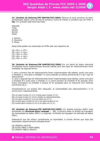 365 Questões de Provas FCC 2005 e 2006
                 Sergio Alabi L F, www.alabi.net ©2006


27. (Analista de Sistemas/PM SANTOS/FCC/2005) Observe as duas amostras de listas
apresentadas abaixo (uma de dias da semana e outra de meses) e considere que em HTML a
tag <LI> precede cada texto das listas:

Segunda
Terça
Quarta
Quinta
Sexta

1. Janeiro
2. Fevereiro
3. Março

Essas listas podem ser produzidas em HTML pelo uso respectivo de

(A) <OL> e <TT>.
(B) <UL> e <OL>.
(C) <TD> e <TR>.
(D) <OL> e <UL>.
(E) <TR> e <TT>.


28. (Analista de Sistemas/PM SANTOS/FCC/2005) Em um banco de dados relacional
normalizado foram implementadas diversas tabelas para dois tipos de relacionamentos entre
entidades, da seguinte forma:

I. para o primeiro tipo de relacionamento foram implementadas três tabelas, sendo uma para
a entidade X, uma para a entidade Y e uma contendo as chaves primárias de X e de Y que se
relacionavam.
II. para o segundo tipo de relacionamento foram implementadas duas tabelas, sendo uma para
a entidade W e outra para a entidade Z e a chave primária da entidade W foi aplicada como
chave estrangeira na entidade Z porque W foi projetada para se relacionar com diversas
ocorrências de Z.

Considerando-se um projeto bem adequado, as cardinalidades dos relacionamentos I e II
acima eram, respectivamente,

(A) um para muitos (1:n) e muitos para muitos (n:m).
(B) um para muitos (1:n) em ambos os relacionamentos.
(C) um para muitos (1:n) e um para um (1:1).
(D) muitos para muitos (n:m) e um para muitos (1:n).
(E) muitos para muitos (n:m) e um para um (1:1).


29. (Analista de Sistemas/PM SANTOS/FCC/2005) Um analista precisou definir duas
expressões em Structured Query Language − SQL. A primeira delas no âmbito da linguagem
de manipulação de dados (DML) e a segunda, no âmbito da linguagem de definição de dados
(DDL).

Sabendo-se que ele utilizou corretamente as expressões, é correto afirmar que duas das
expressões respectivamente utilizadas foram

(A) UPDATE e DELETE.
(B) ALTER TABLE e DROP INDEX.
(C) CREATE TABLE e DELETE.



   Módulo: SISTEMA DA INFORMAÇÃO                                                      93
 