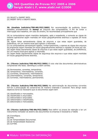 365 Questões de Provas FCC 2005 e 2006
        Sergio Alabi L F, www.alabi.net ©2006


(D) SELECT e INSERT INTO.
(E) INSERT INTO e CREATE INDEX.



30. (Analista Judiciário/TRE-MG/FCC/2005) Por recomendação da auditoria, foram
adotados procedimentos de backup de arquivos dos computadores. A fim de evitar a
interrupção dos trabalhos, em caso de sinistro, foi recomendado principalmente que

(A) os computadores sejam mantidos desligados, após o expediente, e somente as cópias do
sistema operacional sejam mantidas em locais geograficamente distintos e vigiadas 24 horas
por dia.
(B) sejam feitas semanalmente cópias de arquivos e que estas sejam guardadas, de
preferência, em um mesmo local para agilizar a retomada.
(C) os computadores permaneçam ligados, ininterruptamente, e apenas as cópias dos arquivos
de programas sejam mantidas em locais geograficamente distintos e vigiadas 24 horas por dia.
(D) sejam feitas diariamente cópias de arquivos e que estas sejam guardadas, de preferência,
em um mesmo local para agilizar a retomada.
(E) sejam feitas regularmente cópias de segurança dos arquivos e que estas sejam mantidas
em locais geograficamente distintos.



31. (Técnico Judiciário/TRE-RN/FCC/2005) O ciclo vital dos documentos administrativos
compreende três fases. Identifique a ordem correta.

(A) Permanentes, correntes, temporários.
(B) Temporários, intermediários, correntes.
(C) Correntes, temporários, intermediários.
(D) Intermediários, correntes, temporários.
(E) Correntes, intermediários, permanentes.



32. (Técnico Judiciário/TRE-RN/FCC/2005) Na administração de documentos correntes
tem-se a preocupação de conservá-los de maneira ordenada e acessível. Para atingir esses
objetivos torna-se necessário que os documentos sejam bem

(A) classificados e manuseados.
(B) classificados e arquivados.
(C) selecionados e arquivados.
(D) selecionados e classificados.
(E) selecionados e manuseados.



33. (Técnico Judiciário/TRE-RN/FCC/2005) Para definir os prazos de retenção e ter um
instrumento norteador do destino dos documentos na empresa é necessária a Tabela

(A) Cronológica.
(B) PHA.
(C) de Temporalidade Documental.
(D) de Temporalidade Assessoral.
(E) CUTTER.




   Módulo: SISTEMA DA INFORMAÇÃO                                                        94
 