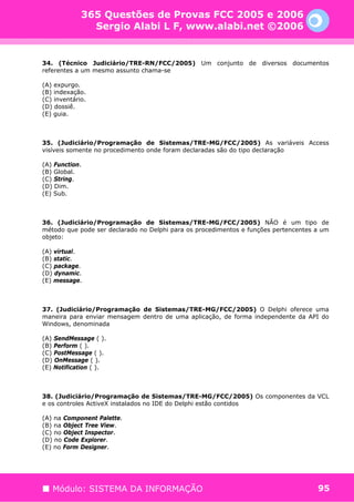 365 Questões de Provas FCC 2005 e 2006
               Sergio Alabi L F, www.alabi.net ©2006


34. (Técnico Judiciário/TRE-RN/FCC/2005) Um conjunto de diversos documentos
referentes a um mesmo assunto chama-se

(A) expurgo.
(B) indexação.
(C) inventário.
(D) dossiê.
(E) guia.



35. (Judiciário/Programação de Sistemas/TRE-MG/FCC/2005) As variáveis Access
visíveis somente no procedimento onde foram declaradas são do tipo declaração

(A) Function.
(B) Global.
(C) String.
(D) Dim.
(E) Sub.



36. (Judiciário/Programação de Sistemas/TRE-MG/FCC/2005) NÃO é um tipo de
método que pode ser declarado no Delphi para os procedimentos e funções pertencentes a um
objeto:

(A) virtual.
(B) static.
(C) package.
(D) dynamic.
(E) message.



37. (Judiciário/Programação de Sistemas/TRE-MG/FCC/2005) O Delphi oferece uma
maneira para enviar mensagem dentro de uma aplicação, de forma independente da API do
Windows, denominada

(A) SendMessage ( ).
(B) Perform ( ).
(C) PostMessage ( ).
(D) OnMessage ( ).
(E) Notification ( ).



38. (Judiciário/Programação de Sistemas/TRE-MG/FCC/2005) Os componentes da VCL
e os controles ActiveX instalados no IDE do Delphi estão contidos

(A) na Component Palette.
(B) na Object Tree View.
(C) no Object Inspector.
(D) no Code Explorer.
(E) no Form Designer.




   Módulo: SISTEMA DA INFORMAÇÃO                                                     95
 