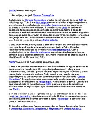 [editar]Hermes Trismegisto

  Ver artigo principal: Hermes Trismegisto

A divindade de Hermes Trismegisto provêm da introdução do deus Toth na
religião grega. Toth é um deus egípcio o qual simboliza a lógica organizada
do universo. Ele é relacionado aos ciclos lunares a qual em suas fases
expressa a harmonia do universo. E também como deus do verbo e da
sabedoria foi naturalmente identificado com Hermes. Como o deus da
sabedoria o Toth foi atribuido como escritor de uma série de textos sagrados
egipcíos os quais descrevem os segredos do universo. Os textos Hermeticos
antigos podem ser considerados também retentores de ensinamento e de
uma base de iniciação a antiga religião egipcía.

Como todos os deuses egipcíos o Toth inicialmente era adorado localmente,
mas depois a adoração a ele espalhou-se por todo o Egito. Uma das
localidades de adoração ao Toth era na Grande Hermópolis. Com o
estabelecimento da dinastia ptolomaica naquela região Gregos imigraram
também para a cidade sagrada de Toth. Desta imigração de gregos advém a
identificação de Hermes com Toth.

[editar]Evolução do hermetismo durante os anos

Como a origem dos conhecimentos herméticos datam de alguns milhares de
anos, é natural que durante tão longo tempo hajam ocorrido grandes
transformações, tanto no que diz respeito aspectos organizacionais quando
no contexto dos próprio ensinos. Disto resultou um grande número
organizações no passado assim como no presente intituladas de "Ordem
Hermética". Os conhecimentos e a estruturação de algumas são oriundas
das Escolas de Mistérios do Antigo Egito. Naturalmente o termo "Ordem" só
apareceu depois da decadência do Egito, quando grupos de estudiosos
deram nomes às organizações que transmitiam o conhecimento deixados
por Thoth.

Sempre existiram muitas organizações que se intitularam de Sociedade, ou
de Ordem Hermética, e também na atualidade. Muitas trazem ensinamentos
autênticos, embora algumas atribuam o nome "hermética" a conceitos de
grupos ou meras fantasias.

Ordens herméticas que ficaram consagradas ao longo dos séculos foram
a Ordem dos Cavaleiros Templários, a Maçonaria e a Ordem Rosacruz.
 
