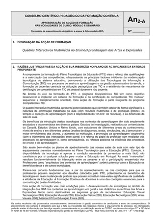 CONSELHO CIENTÍFICO-PEDAGÓGICO DA FORMAÇÃO CONTÍNUA
APRESENTAÇÃO DE ACÇÃO DE FORMAÇÃO
NAS MODALIDADES DE CURSO, MÓDULO E SEMINÁRIO
Formulário de preenchimento obrigatório, a anexar à ficha modelo ACC2

An2-A
Nº _______

1. DESIGNAÇÃO DA ACÇÃO DE FORMAÇÃO

Quadros Interactivos Multimédia no Ensino/Aprendizagem das Artes e Expressões

2. RAZÕES JUSTIFICATIVAS DA ACÇÃO E SUA INSERÇÃO NO PLANO DE ACTIVIDADES DA ENTIDADE
PROPONENTE
A componente da formação do Plano Tecnológico da Educação (PTE) visa o reforço das qualificações
e a valorização das competências, ultrapassando os principais factores inibidores da modernização
tecnológica do sistema educativo, promovendo a utilização das Tecnologias de Informação e
Comunicação (TIC) nos processos de ensino e aprendizagem e na gestão administrativa da escola, a
formação de docentes centrada na utilização pedagógica das TIC e a existência de mecanismos de
certificação de competências em TIC de pessoal docente e não docente.
No âmbito do eixo da formação do PTE, o programa Competências TIC tem como objectivo
desenvolver e implantar um sistema de formação e de certificação de competências TIC modular,
sequencial e disciplinarmente orientado. Esta acção de formação é parte integrante do programa
Competências TIC.
O quadro interactivo multimédia apresenta potencialidades que permitem alterar de forma significativa a
natureza da informação trabalhada na aula (com recursos multimédia e de animação gráfica), os
tempos e espaços de aprendizagem (com a disponibilização “on-line” de recursos), e as dinâmicas da
sala de aula.
Os benefícios da introdução destas tecnologias nos contextos de aprendizagem têm sido amplamente
estudados e documentados em diversos países. Estudos de investigação, realizados por universidades
do Canadá, Estados Unidos e Reino Unido, com estudantes de diferentes áreas do conhecimento,
níveis de ensino e em diferentes tarefas (analise de diagramas, textos, simulações, etc.) demonstram o
maior envolvimento dos alunos, o aumento da motivação, a promoção da aprendizagem cooperativa
(com o incremento das interacções entre pares) e o reforço do papel do professor com mediador dos
processos de aprendizagem e, como consequência, os reflexos positivos na eficiência dos processos
de ensino e de aprendizagem.
São assim bem-vindos os planos de apetrechamento das nossas salas de aula com este tipo de
equipamentos previstos nomeadamente no Plano Tecnológico para a Educação (PTE). Contudo, a
disponibilidade da tecnologia é apenas a condição necessária (e porventura a mais fácil) não
constituindo por si qualquer solução para mudar a Educação em Portugal. As reais “mais-valias”
resultam fundamentalmente da interacção entre as pessoas e só a participação empenhada dos
Professores como “arquitectos dos contextos de aprendizagem” poderá potenciar para a Educação os
benefícios desta e de outras tecnologias.
Parece-nos portanto fundamental que, a par do apetrechamento, se crie condições para que os
professores possam responder aos desafios colocados pelo PTE, potenciando os benefícios da
tecnologia em reais mudanças de práticas que possam constituir mais-valias significativas da qualidade
e eficiência da Educação. A Formação Contínua de docentes é uma das condições essenciais para a
concretização destas finalidades.
Esta acção de formação visa criar condições para o desenvolvimento de estratégias no âmbito da
integração dos QIM nos contextos de aprendizagem em geral e nas didácticas específicas das Artes e
Expressões tendo como destinatários os seguintes grupos de recrutamento: Educação Visual
Tecnológica (240); Educação Musical (250); Educação Física (260); Educação Tecnológica (530); Artes
Visuais (600); Música (610) e Educação Física (620).
Os dados recolhidos são processados automaticamente, destinando-se à gestão automática de certificados e envio de correspondência. O
preenchimento dos campos é obrigatório pelo que a falta ou inexactidão das respostas implica o arquivamento do processo. Os interessados
poderão aceder à informação que lhes diga respeito, presencialmente ou por solicitação escrita ao CCPFC, nos termos dos artigos 27º e 28º da lei
nº 10/91 de 19 de Fevereiro. Entidade responsável pela gestão da informação: CCPFC – Rua Nossa Senhora do Leite, nº 7 – 3º - 4700 Braga

 