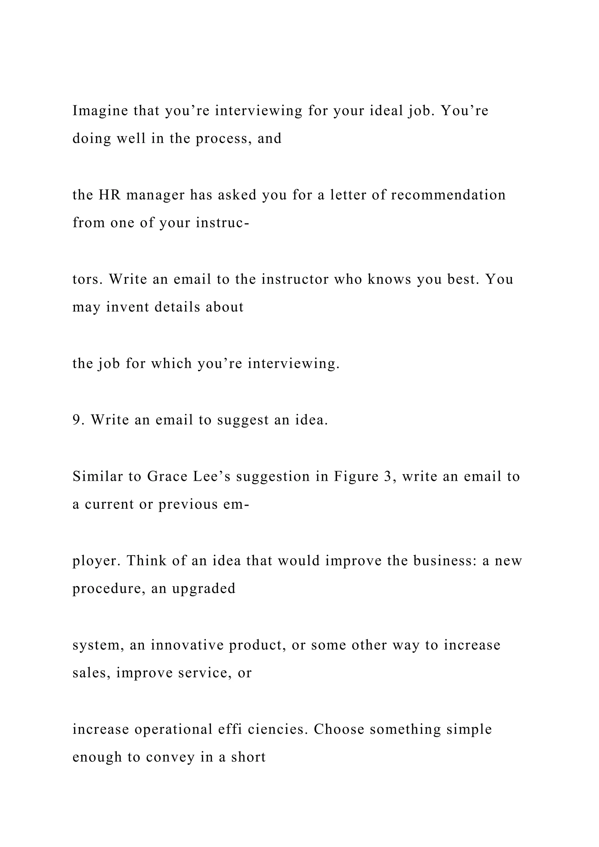 Imagine that you’re interviewing for your ideal job. You’re
doing well in the process, and
the HR manager has asked you for a letter of recommendation
from one of your instruc-
tors. Write an email to the instructor who knows you best. You
may invent details about
the job for which you’re interviewing.
9. Write an email to suggest an idea.
Similar to Grace Lee’s suggestion in Figure 3, write an email to
a current or previous em-
ployer. Think of an idea that would improve the business: a new
procedure, an upgraded
system, an innovative product, or some other way to increase
sales, improve service, or
increase operational effi ciencies. Choose something simple
enough to convey in a short
 