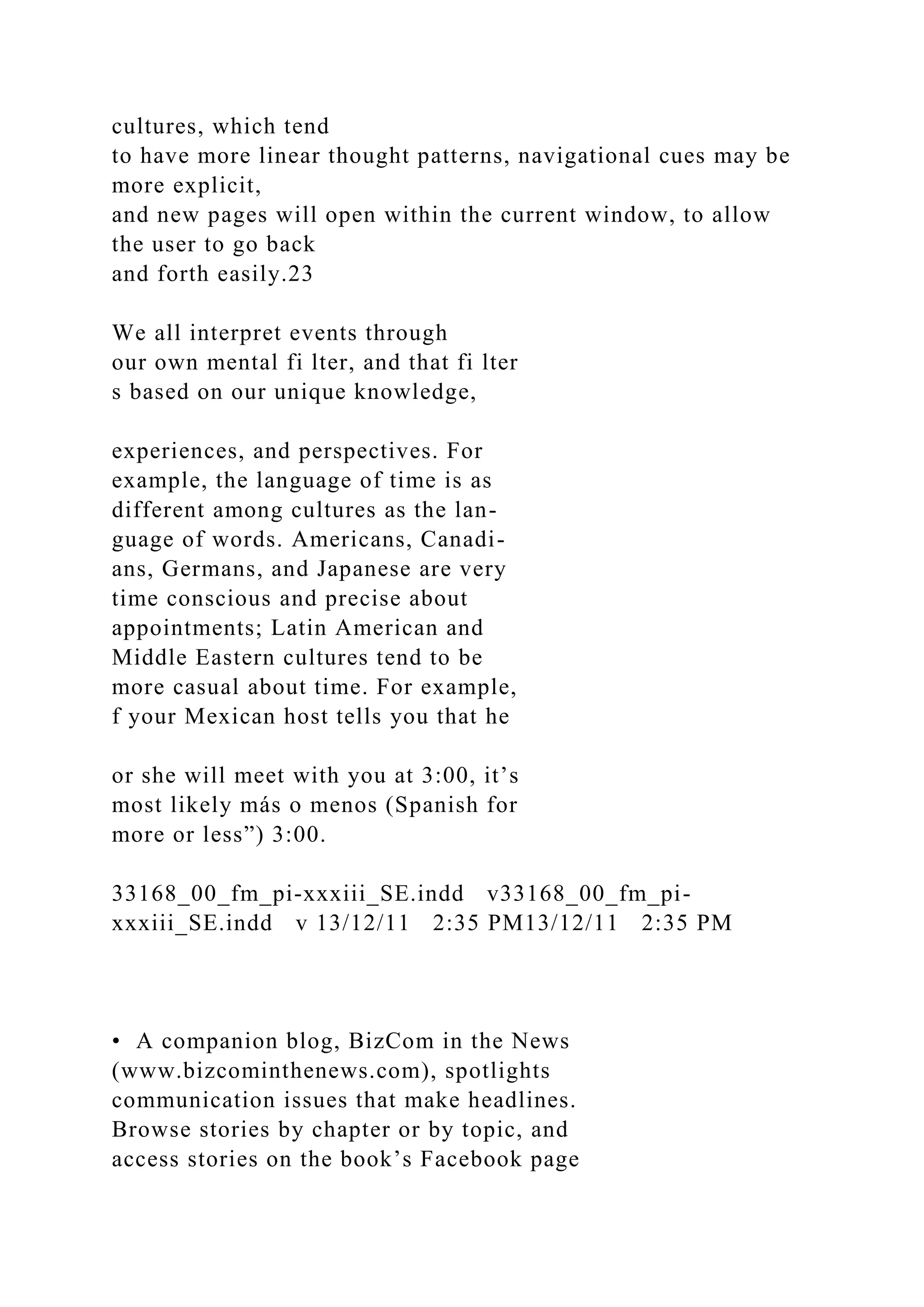 cultures, which tend
to have more linear thought patterns, navigational cues may be
more explicit,
and new pages will open within the current window, to allow
the user to go back
and forth easily.23
We all interpret events through
our own mental fi lter, and that fi lter
s based on our unique knowledge,
experiences, and perspectives. For
example, the language of time is as
different among cultures as the lan-
guage of words. Americans, Canadi-
ans, Germans, and Japanese are very
time conscious and precise about
appointments; Latin American and
Middle Eastern cultures tend to be
more casual about time. For example,
f your Mexican host tells you that he
or she will meet with you at 3:00, it’s
most likely más o menos (Spanish for
more or less”) 3:00.
33168_00_fm_pi-xxxiii_SE.indd v33168_00_fm_pi-
xxxiii_SE.indd v 13/12/11 2:35 PM13/12/11 2:35 PM
• A companion blog, BizCom in the News
(www.bizcominthenews.com), spotlights
communication issues that make headlines.
Browse stories by chapter or by topic, and
access stories on the book’s Facebook page
 