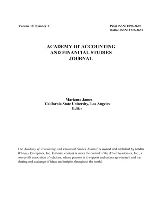 Volume 19, Number 3 Print ISSN: 1096-3685
Online ISSN: 1528-2635
ACADEMY OF ACCOUNTING
AND FINANCIAL STUDIES
JOURNAL
Marianne James
California State University, Los Angeles
Editor
The Academy of Accounting and Financial Studies Journal is owned and published by Jordan
Whitney Enterprises, Inc. Editorial content is under the control of the Allied Academies, Inc., a
non-profit association of scholars, whose purpose is to support and encourage research and the
sharing and exchange of ideas and insights throughout the world.
 