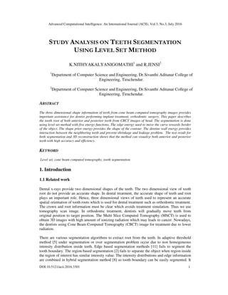 Advanced Computational Intelligence: An International Journal (ACII), Vol.3, No.3, July 2016
DOI:10.5121/acii.2016.3301 1
STUDY ANALYSIS ON TEETH SEGMENTATION
USING LEVEL SET METHOD
K.NITHYAKALYANIGOMATHI1
and R.JENSI2
1
Department of Computer Science and Engineering, Dr.Sivanthi Aditanar College of
Engineering, Tiruchendur.
2
Department of Computer Science and Engineering, Dr.Sivanthi Aditanar College of
Engineering, Tiruchendur.
ABSTRACT
The three dimensional shape information of teeth from cone beam computed tomography images provides
important assistance for dentist performing implant treatment, orthodontic surgery. This paper describes
the tooth root of both anterior and posterior teeth from CBCT images of head. The segmentation is done
using level set method with five energy functions. The edge energy used to move the curve towards border
of the object. The shape prior energy provides the shape of the contour. The dentine wall energy provides
interaction between the neighboring teeth and prevent shrinkage and leakage problem. The test result for
both segmentation and 3D reconstruction shows that the method can visualize both anterior and posterior
teeth with high accuracy and efficiency.
KEYWORD
Level set, cone beam computed tomography, tooth segmentation
1. Introduction
1.1 Related work
Dental x-rays provide two dimensional shapes of the teeth. The two dimensional view of tooth
root do not provide an accurate shape. In dental treatment, the accurate shape of teeth and root
plays an important role. Hence, three dimensional views of teeth used to represent an accurate
spatial orientation of tooth roots which is used for dental treatment such as orthodontic treatment.
The crown and root information must be clear which avoids treatment simulation. Thus we use
tomography scan image. In orthodontic treatment, dentists will gradually move teeth from
original position to target position. The Multi Slice Computed Tomography (MSCT) is used to
obtain 3D images with high amount of ionizing radiation which may leads to cancer. Nowadays,
the dentists using Cone Beam Computed Tomography (CBCT) image for treatment due to lower
radiation.
There are various segmentation algorithms to extract root from the teeth. In adaptive threshold
method [5] under segmentation or over segmentation problem occur due to non homogeneous
intensity distribution inside teeth. Edge based segmentation methods [11] fails to segment the
tooth boundary. The region based segmentation [2] fails to separate the object when region inside
the region of interest has similar intensity value. The intensity distributions and edge information
are combined in hybrid segmentation method [8] so tooth boundary can be easily segmented. It
 