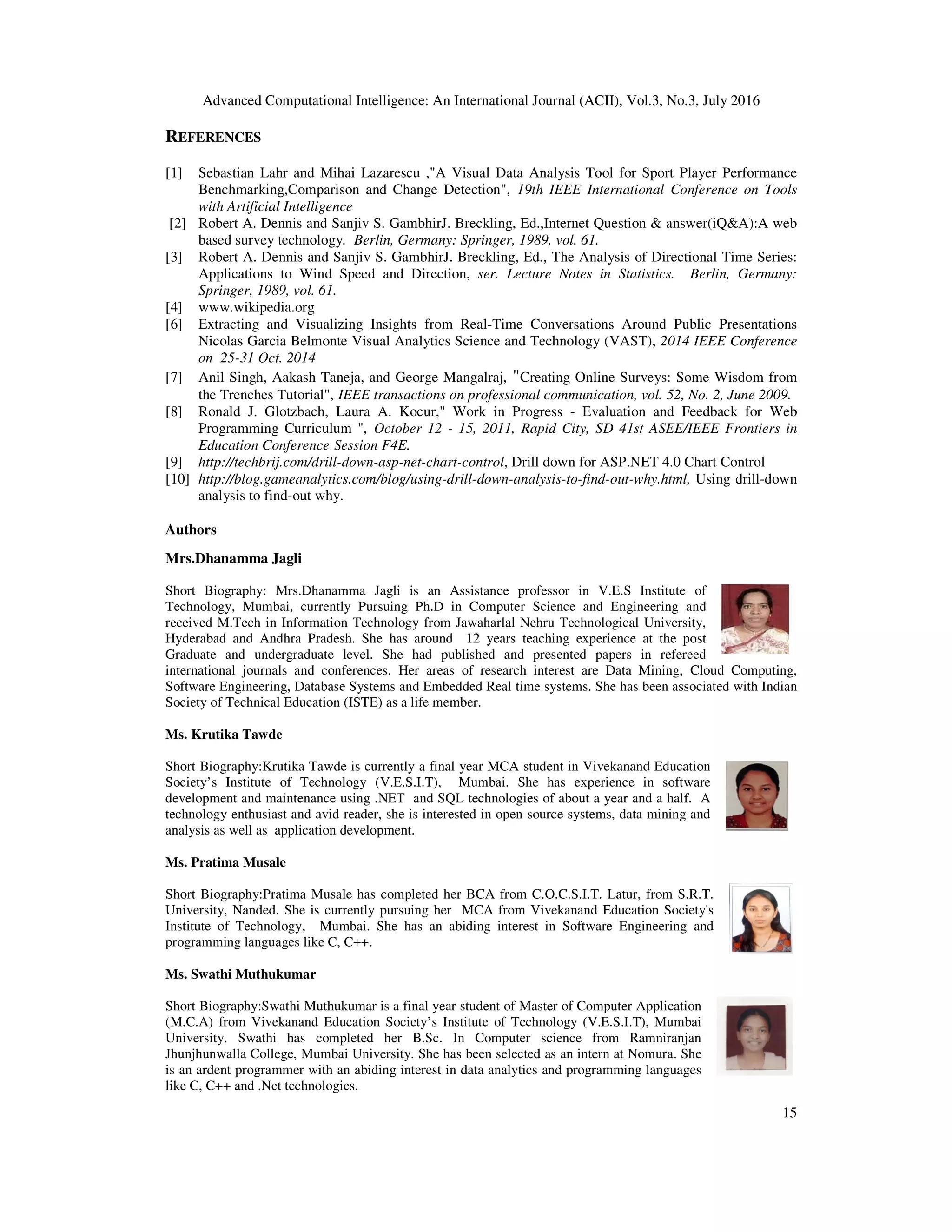 Advanced Computational Intelligence: An International Journal (ACII), Vol.3, No.3, July 2016 15 REFERENCES [1] Sebastian Lahr and Mihai Lazarescu ,"A Visual Data Analysis Tool for Sport Player Performance Benchmarking,Comparison and Change Detection", 19th IEEE International Conference on Tools with Artificial Intelligence [2] Robert A. Dennis and Sanjiv S. GambhirJ. Breckling, Ed.,Internet Question & answer(iQ&A):A web based survey technology. Berlin, Germany: Springer, 1989, vol. 61. [3] Robert A. Dennis and Sanjiv S. GambhirJ. Breckling, Ed., The Analysis of Directional Time Series: Applications to Wind Speed and Direction, ser. Lecture Notes in Statistics. Berlin, Germany: Springer, 1989, vol. 61. [4] www.wikipedia.org [6] Extracting and Visualizing Insights from Real-Time Conversations Around Public Presentations Nicolas Garcia Belmonte Visual Analytics Science and Technology (VAST), 2014 IEEE Conference on 25-31 Oct. 2014 [7] Anil Singh, Aakash Taneja, and George Mangalraj, "Creating Online Surveys: Some Wisdom from the Trenches Tutorial", IEEE transactions on professional communication, vol. 52, No. 2, June 2009. [8] Ronald J. Glotzbach, Laura A. Kocur," Work in Progress - Evaluation and Feedback for Web Programming Curriculum ", October 12 - 15, 2011, Rapid City, SD 41st ASEE/IEEE Frontiers in Education Conference Session F4E. [9] http://techbrij.com/drill-down-asp-net-chart-control, Drill down for ASP.NET 4.0 Chart Control [10] http://blog.gameanalytics.com/blog/using-drill-down-analysis-to-find-out-why.html, Using drill-down analysis to find-out why. Authors Mrs.Dhanamma Jagli Short Biography: Mrs.Dhanamma Jagli is an Assistance professor in V.E.S Institute of Technology, Mumbai, currently Pursuing Ph.D in Computer Science and Engineering and received M.Tech in Information Technology from Jawaharlal Nehru Technological University, Hyderabad and Andhra Pradesh. She has around 12 years teaching experience at the post Graduate and undergraduate level. She had published and presented papers in refereed international journals and conferences. Her areas of research interest are Data Mining, Cloud Computing, Software Engineering, Database Systems and Embedded Real time systems. She has been associated with Indian Society of Technical Education (ISTE) as a life member. Ms. Krutika Tawde Short Biography:Krutika Tawde is currently a final year MCA student in Vivekanand Education Society’s Institute of Technology (V.E.S.I.T), Mumbai. She has experience in software development and maintenance using .NET and SQL technologies of about a year and a half. A technology enthusiast and avid reader, she is interested in open source systems, data mining and analysis as well as application development. Ms. Pratima Musale Short Biography:Pratima Musale has completed her BCA from C.O.C.S.I.T. Latur, from S.R.T. University, Nanded. She is currently pursuing her MCA from Vivekanand Education Society's Institute of Technology, Mumbai. She has an abiding interest in Software Engineering and programming languages like C, C++. Ms. Swathi Muthukumar Short Biography:Swathi Muthukumar is a final year student of Master of Computer Application (M.C.A) from Vivekanand Education Society’s Institute of Technology (V.E.S.I.T), Mumbai University. Swathi has completed her B.Sc. In Computer science from Ramniranjan Jhunjhunwalla College, Mumbai University. She has been selected as an intern at Nomura. She is an ardent programmer with an abiding interest in data analytics and programming languages like C, C++ and .Net technologies. 