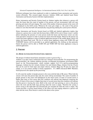 Advanced Computational Intelligence: An International Journal (ACII), Vol.3, No.3, July 2016
18
Different techniques have been employed in order to implement home automation and security
system efficiently. This research paper discusses Arduino, GSM, and Android based Home
Automation and Security System with their implementation.
Home Automation and Security System based on Arduino implies that whenever a person will
enter the house then the count of number of the persons will get incremented, bulb will start
glowing and alarm will start ringing. The count of the number of persons present in the room will
be displayed on the LCD screen. Whenever the room gets empty i.e. the count of the person
reduces to zero then the bulb will automatically stop glowing making the system power efficient.
Home Automation and Security System based on GSM and Android application implies that
whenever a person tries to enter into the house then a SMS will be sent to house owner’s mobile
phone indicating the presence of some person inside the house and the house owner can take
some preventive measure in order to protect his house from the burglar. Moreover the person can
control the home appliances using an android application present in the mobile phone which will
reduce the human hard work. The list of various home appliances along with TURN ON and
TURNOFF buttons will be provided in an android application. By clicking on that particular
button the person will be able to TURN ON and TURN OFF the home appliances using an
android application.
2. THEORY
2.1. HOME AUTOMATION SYSTEM USING ARDUINO
The design of Arduino based home automation system is given in Fig. 1.
Arduino is an open source architecture that uses Atmega2 microcontroller. For programming the
microcontrollers, the Arduino platform provides an integrated development environment (IDE)
based on the Processing project, which includes support for C, C++ and Java programming
languages. Arduino has two variants Arduino Uno and Arduino Mega, Arduino Uno has 20 pins
that can be used for both input and output whereas Arduino Mega has 80 pins for input and
output, so it can connect number of home equipment’s. It’s ARM (Advanced RISC Machine)
based processor also speeds up the processing.
It will count the number of people present in the room with the help of IR sensor. When both the
sensors will sense the person then only the count will be incremented. The count of number of
people present in the room will bedisplayed on the LCD screen. If timer of second sensor is
higher than timer of first sensor then this condition will indicate that theperson isentering the
room. If timer of first sensor is higher than timer of second sensor then this condition will indicate
that the person is leaving the room. Bulb in the room will start glowing as soon as the person
enters the room and the bulb stops glowing when the room is empty. Therefore the system is
power saving as the light bulb will automatically get switched off when the room is empty. The
system provides a security based feature as the alarm will start ringing whenever a person will
enter into the room. Piezo buzzer is used for the alarm in the system.
 