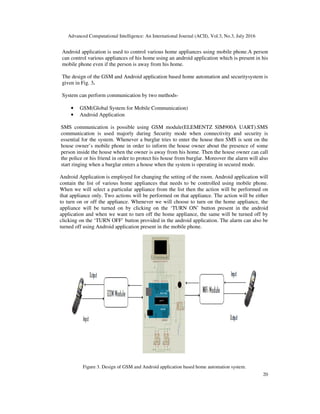Advanced Computational Intelligence: An International Journal (ACII), Vol.3, No.3, July 2016
20
Android application is used to control various home appliances using mobile phone.A person
can control various appliances of his home using an android application which is present in his
mobile phone even if the person is away from his home.
The design of the GSM and Android application based home automation and securitysystem is
given in Fig. 3.
System can perform communication by two methods-
• GSM(Global System for Mobile Communication)
• Android Application
SMS communication is possible using GSM module(ELEMENTZ SIM900A UART).SMS
communication is used majorly during Security mode when connectivity and security is
essential for the system. Whenever a burglar tries to enter the house then SMS is sent on the
house owner’s mobile phone in order to inform the house owner about the presence of some
person inside the house when the owner is away from his home. Then the house owner can call
the police or his friend in order to protect his house from burglar. Moreover the alarm will also
start ringing when a burglar enters a house when the system is operating in secured mode.
Android Application is employed for changing the setting of the room. Android application will
contain the list of various home appliances that needs to be controlled using mobile phone.
When we will select a particular appliance from the list then the action will be performed on
that appliance only. Two actions will be performed on that appliance. The action will be either
to turn on or off the appliance. Whenever we will choose to turn on the home appliance, the
appliance will be turned on by clicking on the ‘TURN ON’ button present in the android
application and when we want to turn off the home appliance, the same will be turned off by
clicking on the ‘TURN OFF’ button provided in the android application. The alarm can also be
turned off using Android application present in the mobile phone.
Figure 3. Design of GSM and Android application based home automation system.
 