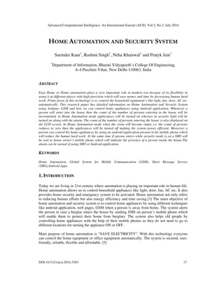 Advanced Computational Intelligence: An International Journal (ACII), Vol.3, No.3, July 2016
DOI:10.5121/acii.2016.3303 17
HOME AUTOMATION AND SECURITY SYSTEM
Surinder Kaur1
, Rashmi Singh1
, Neha Khairwal1
and Pratyk Jain1
1
Department of Information, Bharati Vidyapeeth’s College Of Engineering,
A-4 Paschim Vihar, New Delhi-110063, India
ABSTRACT
Easy Home or Home automation plays a very important role in modern era because of its flexibility in
using it at different places with high precision which will save money and time by decreasing human hard
work. Prime focus of this technology is to control the household equipment’s like light, fan, door, AC etc.
automatically. This research paper has detailed information on Home Automation and Security System
using Arduino, GSM and how we can control home appliances using Android application. Whenever a
person will enter into the house then the count of the number of persons entering in the house will be
incremented, in Home Automation mode applicances will be turned on whereas in security light will be
turned on along with the alarm. The count of the number of persons entering the house is also displayed on
the LCD screen. In Home Automation mode when the room will become empty i.e. the count of persons
reduces to zero then the applicances will be turned off making the system power efficient. Moreover a
person can control his home appliances by using an android application present in his mobile phone which
will reduce the human hard work. At the same time if anyone enters while security mode is on a SMS will
be sent to house owner’s mobile phone which will indicate the presence of a person inside the house.The
alarm can be turned of using SMS or Android application.
KEYWORDS
Home Automation, Global System for Mobile Communication (GSM), Short Message Service
(SMS),Android Apps.
1. INTRODUCTION
Today we are living in 21st century where automation is playing an important role in human life.
Home automation allows us to control household appliances like light, door, fan, AC etc. It also
provides home security and emergency system to be activated. Home automation not only refers
to reducing human efforts but also energy efficiency and time saving.[3] The main objective of
home automation and security system is to control home appliances by using different techniques
like android application, web pages, GSM when a person is away from home. The system alerts
the person in case a burglar enters the house by sending SMS on person’s mobile phone which
will enable them to protect their home from burglars. The system also helps old people by
controlling home appliances with the help of their mobile phones as they do not need to go to
different locations for turning the appliance ON or OFF.
Main purpose of home automation is “SAVE ELECTRICITY”. With this technology everyone
can control the home equipment or office equipment automatically. The system is secured, user-
friendly, reliable, flexible and affordable. [5]
 